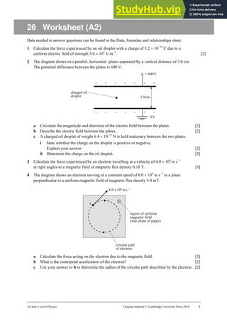 AS and A Level Physics Original material © Cambridge University Press 2010 1
26 Worksheet (A2)
Data needed to answer questions can be found in the Data, formulae and relationships sheet.
1 Calculate the force experienced by an oil droplet with a charge of 3.2 × 10−19
C due to a
uniform electric field of strength 5.0 × 105
V m−1
. [2]
2 The diagram shows two parallel, horizontal plates separated by a vertical distance of 3.0 cm.
The potential difference between the plates is 600 V.
a Calculate the magnitude and direction of the electric field between the plates. [3]
b Describe the electric field between the plates. [2]
c A charged oil droplet of weight 6.4 × 10−15
N is held stationary between the two plates.
i State whether the charge on the droplet is positive or negative.
Explain your answer. [2]
ii Determine the charge on the oil droplet. [2]
3 Calculate the force experienced by an electron travelling at a velocity of 4.0 × 106
m s−1
at right angles to a magnetic field of magnetic flux density 0.18 T. [3]
4 The diagram shows an electron moving at a constant speed of 8.0 × 106
m s−1
in a plane
perpendicular to a uniform magnetic field of magnetic flux density 4.0 mT.
a Calculate the force acting on the electron due to the magnetic field. [3]
b What is the centripetal acceleration of the electron? [2]
c Use your answer to b to determine the radius of the circular path described by the electron. [2]
 