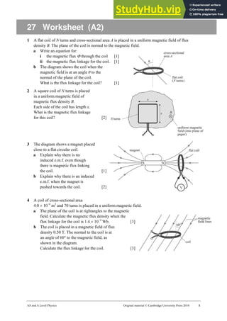 AS and A Level Physics Original material © Cambridge University Press 2010 1
27 Worksheet (A2)
1 A flat coil of N turns and cross-sectional area A is placed in a uniform magnetic field of flux
density B. The plane of the coil is normal to the magnetic field.
a Write an equation for:
i the magnetic flux Φ through the coil [1]
ii the magnetic flux linkage for the coil. [1]
b The diagram shows the coil when the
magnetic field is at an angle θ to the
normal of the plane of the coil.
What is the flux linkage for the coil? [1]
2 A square coil of N turns is placed
in a uniform magnetic field of
magnetic flux density B.
Each side of the coil has length x.
What is the magnetic flux linkage
for this coil? [2]
3 The diagram shows a magnet placed
close to a flat circular coil.
a Explain why there is no
induced e.m.f. even though
there is magnetic flux linking
the coil. [1]
b Explain why there is an induced
e.m.f. when the magnet is
pushed towards the coil. [2]
4 A coil of cross-sectional area
4.0 × 10−4
m2
and 70 turns is placed in a uniform magnetic field.
a The plane of the coil is at rightangles to the magnetic
field. Calculate the magnetic flux density when the
flux linkage for the coil is 1.4 × 10−4
Wb. [3]
b The coil is placed in a magnetic field of flux
density 0.50 T. The normal to the coil is at
an angle of 60° to the magnetic field, as
shown in the diagram.
Calculate the flux linkage for the coil. [3]
 