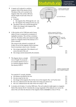 27 Worksheet (A2)
AS and A Level Physics Original material © Cambridge University Press 2010 2
5 A square coil is placed in a uniform
magnetic field of flux density 40 mT.
The plane of the coil is normal to the
magnetic field. The coil has 200 turns
and the length of each side of the coil
is 3.0 cm.
a Calculate:
i the magnetic flux Φ through the coil [2]
ii the magnetic flux linkage for the coil. [2]
b The plane of the coil is turned through 90°.
What is the change in the magnetic flux
linkage for the coil? [2]
6 A flat circular coil of 1200 turns and of mean
radius 8.0 mm is connected to an ammeter of
negligible resistance. The coil has a resistance
of 6.3 Ω. The plane of the coil is placed at right
angles to a magnetic field of flux density 0.15 T
from a solenoid.
The current in the solenoid is switched off.
It takes 20 ms for the magnetic field to decrease
from its maximum value to zero. Calculate:
a the average magnitude of the induced e.m.f.
across the ends of the coil [5]
b the average current measured by the ammeter. [2]
7 The diagram shows a straight
wire of length 10 cm moved
at a constant speed of 2.0 m s−1
in a uniform magnetic field of
flux density 0.050 T.
For a period of 1 second, calculate:
a the distance travelled by the wire [1]
b the area swept by the wire [1]
c the change in the magnetic flux for the wire (or the magnetic flux ‘cut’ by the wire) [2]
d the e.m.f. induced across the ends of the wire using your answer to c [2]
e the e.m.f. induced across the ends of the wire using E = Blv. [1]
8 A circular coil of radius 1.2 cm has 2000 turns. The coil is placed at right angles to a magnetic
field of flux density 60 mT. Calculate the average magnitude of the induced e.m.f. across the
ends of the coil when the direction of the magnetic field is reversed in a time of 30 ms. [5]
 
