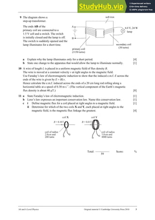 27 Worksheet (A2)
AS and A Level Physics Original material © Cambridge University Press 2010 3
9 The diagram shows a
step-up transformer.
The ends AB of the
primary coil are connected to a
1.5 V cell and a switch. The switch
is initially closed and the lamp is off.
The switch is suddenly opened and the
lamp illuminates for a short time.
a Explain why the lamp illuminates only for a short period. [4]
b State one change to the apparatus that would allow the lamp to illuminate normally. [1]
10 A wire of length L is placed in a uniform magnetic field of flux density B.
The wire is moved at a constant velocity v at right angles to the magnetic field.
Use Faraday’s law of electromagnetic induction to show that the induced e.m.f. E across the
ends of the wire is given by E = BLv.
Hence calculate the e.m.f. induced across the ends of a 20 cm long rod rolling along a
horizontal table at a speed of 0.30 m s−1
. (The vertical component of the Earth’s magnetic
flux density is about 40 µT.) [8]
11 a State Faraday’s law of electromagnetic induction. [1]
b Lenz’s law expresses an important conservation law. Name this conservation law. [1]
c i Define magnetic flux for a coil placed at right angles to a magnetic field. [1]
ii Determine for which of the two coils X and Y, each placed at right angles to the
magnetic field, is the magnetic flux linkage the greatest. [4]
Total:
59
Score: %
 