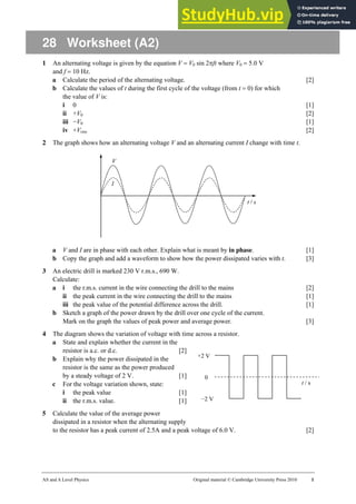 AS and A Level Physics Original material © Cambridge University Press 2010 1
t / s
+2 V
−2 V
0
28 Worksheet (A2)
1 An alternating voltage is given by the equation V = V0 sin 2πft where V0 = 5.0 V
and f = 10 Hz.
a Calculate the period of the alternating voltage. [2]
b Calculate the values of t during the first cycle of the voltage (from t = 0) for which
the value of V is:
i 0 [1]
ii +V0 [2]
iii −V0 [1]
iv +Vrms [2]
2 The graph shows how an alternating voltage V and an alternating current I change with time t.
a V and I are in phase with each other. Explain what is meant by in phase. [1]
b Copy the graph and add a waveform to show how the power dissipated varies with t. [3]
3 An electric drill is marked 230 V r.m.s., 690 W.
Calculate:
a i the r.m.s. current in the wire connecting the drill to the mains [2]
ii the peak current in the wire connecting the drill to the mains [1]
iii the peak value of the potential difference across the drill. [1]
b Sketch a graph of the power drawn by the drill over one cycle of the current.
Mark on the graph the values of peak power and average power. [3]
4 The diagram shows the variation of voltage with time across a resistor.
a State and explain whether the current in the
resistor is a.c. or d.c. [2]
b Explain why the power dissipated in the
resistor is the same as the power produced
by a steady voltage of 2 V. [1]
c For the voltage variation shown, state:
i the peak value [1]
ii the r.m.s. value. [1]
5 Calculate the value of the average power
dissipated in a resistor when the alternating supply
to the resistor has a peak current of 2.5A and a peak voltage of 6.0 V. [2]
 
