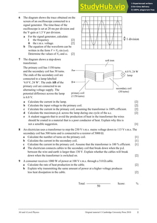28 Worksheet (A2)
AS and A Level Physics Original material © Cambridge University Press 2010 2
6 The diagram shows the trace obtained on the
screen of an oscilloscope connected to a
signal generator. The time-base of the
oscilloscope is set at 20 ms per division and
the Y-gain at 1.5 V per division.
a For the signal generator, calculate:
i the frequency [2]
ii the r.m.s. voltage. [2]
b The equation of the waveform can be
written in the form V = V0 sin (ωt).
Determine the values of V0 and ω. [2]
7 The diagram shows a step-down
transformer.
The primary coil has 1150 turns
and the secondary coil has 30 turns.
The ends of the secondary coil are
connected to a lamp labelled
‘6.0 V, 24 W’. The ends AB of the
primary coil are connected to an
alternating voltage supply. The
potential difference across the lamp
is 6.0 V.
a Calculate the current in the lamp. [2]
b Calculate the input voltage to the primary coil. [2]
c Calculate the current in the primary coil, assuming the transformer is 100% efficient. [2]
d Calculate the maximum p.d. across the lamp during one cycle of the a.c. [2]
e A student suggests that to avoid the production of heat in the transformer the wires
should be coated in a material that is a poor conductor of heat. Explain why this is
not a sensible suggestion. [1]
8 An electrician uses a transformer to step the 230 V r.m.s. mains voltage down to 115 V r.m.s. The
secondary coil has 500 turns and is connected to a resistor of 5000 Ω.
a Calculate the number of turns on the primary coil. [1]
b Calculate the current in the secondary coil. [1]
c Calculate the current in the primary coil. Assume that the transformer is 100 % efficient. [1]
d The electrician connects cables to the secondary coil that break down when the p.d.
between the wire and earth is larger than 130 V. Explain whether the cables will break
down when the transformer is switched on. [2]
9 A consumer receives 1000 W of power at 100 V r.m.s. through a 5.0 Ω cable.
a Calculate the rate of heat production in the cable. [2]
b Explain why transmitting the same amount of power at a higher voltage produces
less heat dissipation in the cable. [2]
Total:
50
Score: %
1 division
 