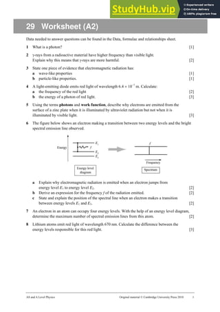 AS and A Level Physics Original material © Cambridge University Press 2010 1
29 Worksheet (A2)
Data needed to answer questions can be found in the Data, formulae and relationships sheet.
1 What is a photon? [1]
2 γ-rays from a radioactive material have higher frequency than visible light.
Explain why this means that γ-rays are more harmful. [2]
3 State one piece of evidence that electromagnetic radiation has:
a wave-like properties [1]
b particle-like properties. [1]
4 A light-emitting diode emits red light of wavelength 6.4 × 10−7
m. Calculate:
a the frequency of the red light [2]
b the energy of a photon of red light. [3]
5 Using the terms photons and work function, describe why electrons are emitted from the
surface of a zinc plate when it is illuminated by ultraviolet radiation but not when it is
illuminated by visible light. [3]
6 The figure below shows an electron making a transition between two energy levels and the bright
spectral emission line observed.
a Explain why electromagnetic radiation is emitted when an electron jumps from
energy level E1 to energy level E2. [2]
b Derive an expression for the frequency f of the radiation emitted. [2]
c State and explain the position of the spectral line when an electron makes a transition
between energy levels E1 and E3. [2]
7 An electron in an atom can occupy four energy levels. With the help of an energy level diagram,
determine the maximum number of spectral emission lines from this atom. [2]
8 Lithium atoms emit red light of wavelength 670 nm. Calculate the difference between the
energy levels responsible for this red light. [3]
 