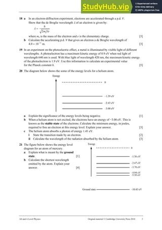 29 Worksheet (A2)
AS and A Level Physics Original material © Cambridge University Press 2010 3
18 a In an electron-diffraction experiment, electrons are accelerated through a p.d. V.
Show that the de Broglie wavelength λ of an electron is given by:
λ =
e
2
h
m Ve
where me is the mass of the electron and e is the elementary charge. [3]
b Calculate the accelerating p.d. V that gives an electron a de Broglie wavelength of
4.0 × 10−11
m. [3]
19 In an experiment on the photoelectric effect, a metal is illuminated by visible light of different
wavelengths. A photoelectron has a maximum kinetic energy of 0.9 eV when red light of
wavelength 640 nm is used. With blue light of wavelength 420 nm, the maximum kinetic energy
of the photoelectron is 1.9 eV. Use this information to calculate an experimental value
for the Planck constant h. [5]
20 The diagram below shows the some of the energy levels for a helium atom.
a Explain the significance of the energy levels being negative. [1]
b When a helium atom is not excited, the electrons have an energy of −3.00 eV. This is
known as the stable state of the electrons. Calculate the minimum energy, in joules,
required to free an electron at this energy level. Explain your answer. [3]
c The helium atom absorbs a photon of energy 1.41 eV.
i State the transition made by an electron. [2]
ii Calculate the wavelength of the radiation absorbed by the helium atom. [3]
21 The figure below shows the energy level
diagram for an atom of mercury.
a Explain what is meant by the ground
state. [1]
b Calculate the shortest wavelength
emitted by the atom. Explain your
answer. [4]
 