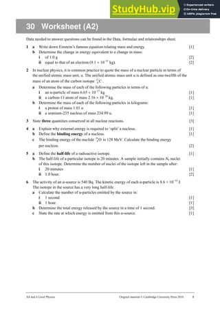 AS and A Level Physics Original material © Cambridge University Press 2010 1
30 Worksheet (A2)
Data needed to answer questions can be found in the Data, formulae and relationships sheet.
1 a Write down Einstein’s famous equation relating mass and energy. [1]
b Determine the change in energy equivalent to a change in mass:
i of 1.0 g [2]
ii equal to that of an electron (9.1 × 10−31
kg). [2]
2 In nuclear physics, it is common practice to quote the mass of a nuclear particle in terms of
the unified atomic mass unit, u. The unified atomic mass unit u is defined as one-twelfth of the
mass of an atom of the carbon isotope C
12
6 .
a Determine the mass of each of the following particles in terms of u:
i an α-particle of mass 6.65 × 10−27
kg [1]
ii a carbon-13 atom of mass 2.16 × 10−26
kg. [1]
b Determine the mass of each of the following particles in kilograms:
i a proton of mass 1.01 u [1]
ii a uranium-235 nucleus of mass 234.99 u. [1]
3 State three quantities conserved in all nuclear reactions. [3]
4 a Explain why external energy is required to ‘split’ a nucleus. [1]
b Define the binding energy of a nucleus. [1]
c The binding energy of the nuclide O
16
8 is 128 MeV. Calculate the binding energy
per nucleon. [2]
5 a Define the half-life of a radioactive isotope. [1]
b The half-life of a particular isotope is 20 minutes. A sample initially contains N0 nuclei
of this isotope. Determine the number of nuclei of the isotope left in the sample after:
i 20 minutes [1]
ii 1.0 hour. [2]
6 The activity of an α-source is 540 Bq. The kinetic energy of each α-particle is 8.6 × 10−14
J.
The isotope in the source has a very long half-life.
a Calculate the number of α-particles emitted by the source in:
i 1 second [1]
ii 1 hour. [1]
b Determine the total energy released by the source in a time of 1 second. [3]
c State the rate at which energy is emitted from this α-source. [1]
 
