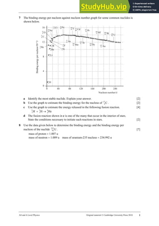 30 Worksheet (A2)
AS and A Level Physics Original material © Cambridge University Press 2010 2
7 The binding energy per nucleon against nucleon number graph for some common nuclides is
shown below.
a Identify the most stable nuclide. Explain your answer. [2]
b Use the graph to estimate the binding energy for the nucleus of C
12
6 . [2]
c Use the graph to estimate the energy released in the following fusion reaction. [4]
He
H
H 4
2
2
1
2
1 →
+
d The fusion reaction shown in c is one of the many that occur in the interior of stars.
State the conditions necessary to initiate such reactions in stars. [2]
8 Use the data given below to determine the binding energy and the binding energy per
nucleon of the nuclide U
235
92 . [7]
mass of proton = 1.007 u
mass of neutron = 1.009 u mass of uranium-235 nucleus = 234.992 u
 