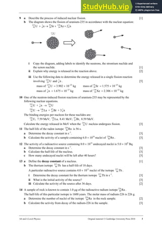 30 Worksheet (A2)
AS and A Level Physics Original material © Cambridge University Press 2010 3
9 a Describe the process of induced nuclear fission. [1]
b The diagram shows the fission of uranium-235 in accordance with the nuclear equation:
n
2
Xe
Sr
n
U 1
0
139
54
95
38
1
0
235
92 +
+
→
+
i Copy the diagram, adding labels to identify the neutrons, the strontium nuclide and
the xenon nuclide. [1]
ii Explain why energy is released in the reaction above. [2]
iii Use the following data to determine the energy released in a single fission reaction
involving U
235
92 and n
1
0 . [5]
mass of U
235
92 = 3.902 × 10−25
kg
mass of n
1
0 = 1.675 × 10−27
kg
mass of Sr
95
38 = 1.575 × 10−25
kg
mass of Xe
139
54 = 2.306 × 10−25
kg
10 One of the neutron-induced fission reactions of uranium-235 may be represented by the
following nuclear equations.
U
235
92 + n
1
0 → U
236
92
U
236
92 → La
146
57 + Br
87
35 + 3 n
1
0
The binding energies per nucleon for these nuclides are:
U,
236
92 7.59 MeV; La,
146
57 8.41 MeV; Br,
87
35 8.59 MeV.
Calculate the energy released in MeV when the U
236
92 nucleus undergoes fission. [3]
11 The half-life of the radon isotope Rn
220
86 is 56 s.
a Determine the decay constant in s−1
. [3]
b Calculate the activity of a sample containing 6.0 × 1010
nuclei of Rn
220
86 . [3]
12 The activity of a radioactive source containing 8.0 × 1014
undecayed nuclei is 5.0 × 109
Bq.
a Determine the decay constant in s−1
. [3]
b Calculate the half-life of the nucleus. [3]
c How many undecayed nuclei will be left after 40 hours? [3]
13 a Define the decay constant of a nucleus. [1]
b The thorium isotope Th
227
90 has a half-life of 18 days.
A particular radioactive source contains 4.0 × 1012
nuclei of the isotope Th
227
90 .
i Determine the decay constant for the thorium isotope Th
227
90 in s−1
. [3]
ii What is the initial activity of the source? [3]
iii Calculate the activity of the source after 36 days. [2]
14 A sample of rock is known to contain 1.0 µg of the radioactive radium isotope Ra
226
88 .
The half-life of this particular isotope is 1600 years. The molar mass of radium-226 is 226 g.
a Determine the number of nuclei of the isotope Ra
226
88 in the rock sample. [2]
b Calculate the activity from decay of the radium-226 in the sample. [3]
 