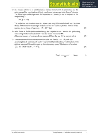30 Worksheet (A2)
AS and A Level Physics Original material © Cambridge University Press 2010 4
15 In a process referred to as ‘annihilation’, a particle interacts with its antiparticle and the
entire mass of the combined particles is transformed into energy in the form of photons.
The following equation represents the interaction of a proton (p) and its antiparticle, the
antiproton ( p ).
γ
γ
p
p 1
1
1
1 +
→
+−
The antiproton has the same mass as a proton – the only difference is that it has a negative
charge. Determine the wavelength λ of each of the two identical photons emitted in the
reaction above. (Mass of a proton = 1.7 × 10−27
kg.) [5]
16 Does fusion or fission produce more energy per kilogram of fuel? Answer this question by
considering the fusion reaction in 7 c and the fission reaction in 9 b.
(The molar masses of hydrogen-2 and uranium-235 are 2 g and 235 g, respectively.) [7]
17 Some astronomers believe that our solar system was formed 5.0 × 109
years ago.
Assuming that all uranium-238 nuclei were formed before this time, what fraction of the
original uranium-238 nuclei remain in the solar system today? The isotope of uranium
U
238
92 has a half-life of 4.5 × 109
y. [4]
Total:
100
Score: %
 