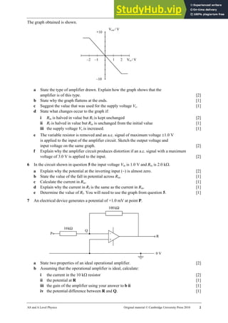 31 Worksheet
AS and A Level Physics Original material © Cambridge University Press 2010 2
The graph obtained is shown.
a State the type of amplifier drawn. Explain how the graph shows that the
amplifier is of this type. [2]
b State why the graph flattens at the ends. [1]
c Suggest the value that was used for the supply voltage Vs. [1]
d State what changes occur to the graph if:
i Rin is halved in value but Rf is kept unchanged [2]
ii Rf is halved in value but Rin is unchanged from the initial value [1]
iii the supply voltage Vs is increased. [1]
e The variable resistor is removed and an a.c. signal of maximum voltage ±1.0 V
is applied to the input of the amplifier circuit. Sketch the output voltage and
input voltage on the same graph. [2]
f Explain why the amplifier circuit produces distortion if an a.c. signal with a maximum
voltage of 3.0 V is applied to the input. [2]
6 In the circuit shown in question 5 the input voltage Vin is 1.0 V and Rin is 2.0 kΩ.
a Explain why the potential at the inverting input (−) is almost zero. [2]
b State the value of the fall in potential across Rin. [1]
c Calculate the current in Rin. [1]
d Explain why the current in Rf is the same as the current in Rin. [1]
e Determine the value of Rf. You will need to use the graph from question 5. [1]
7 An electrical device generates a potential of +1.0 mV at point P.
a State two properties of an ideal operational amplifier. [2]
b Assuming that the operational amplifier is ideal, calculate:
i the current in the 10 kΩ resistor [2]
ii the potential at R [1]
iii the gain of the amplifier using your answer to b ii [1]
iv the potential difference between R and Q. [1]
 