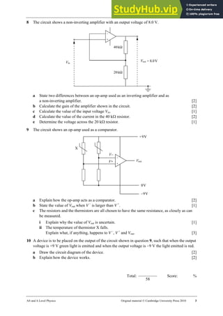 31 Worksheet
AS and A Level Physics Original material © Cambridge University Press 2010 3
8 The circuit shows a non-inverting amplifier with an output voltage of 8.0 V.
a State two differences between an op-amp used as an inverting amplifier and as
a non-inverting amplifier. [2]
b Calculate the gain of the amplifier shown in the circuit. [2]
c Calculate the value of the input voltage Vin. [1]
d Calculate the value of the current in the 40 kΩ resistor. [2]
e Determine the voltage across the 20 kΩ resistor. [1]
9 The circuit shows an op-amp used as a comparator.
a Explain how the op-amp acts as a comparator. [2]
b State the value of Vout when V −
is larger than V +
. [1]
c The resistors and the thermistors are all chosen to have the same resistance, as closely as can
be measured.
i Explain why the value of Vout is uncertain. [1]
ii The temperature of thermistor X falls.
Explain what, if anything, happens to V −
, V +
and Vout. [3]
10 A device is to be placed on the output of the circuit shown in question 9, such that when the output
voltage is +9 V green light is emitted and when the output voltage is −9 V the light emitted is red.
a Draw the circuit diagram of the device. [2]
b Explain how the device works. [2]
Total:
58
Score: %
 