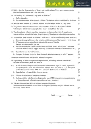 32 Worksheet (A2)
AS and A Level Physics Original material © Cambridge University Press 2010 2
12 Briefly describe the production of X-rays and explain why an X-ray spectrum may consist
of a continuous spectrum and a line spectrum. [7]
13 The intensity of a collimated X-ray beam is 250 W m−2
.
a Define intensity. [1]
b The diameter of the X-ray beam is 4.0 mm. Calculate the power transmitted by the beam. [2]
14 Describe what is meant by a contrast medium and state why it is used in X-ray scans. [2]
15 The potential difference between the cathode and the anode of an X-ray tube is 80 kV.
Calculate the minimum wavelength of the X-rays emitted from this tube. [3]
16 The photoelectric effect is one of the attenuation mechanisms by which X-ray photons
interact with the atoms in the body. Describe some of the characteristics of this mechanism. [3]
17 A collimated X-ray beam is incident on a metal block. The incident intensity of the beam is I0.
a Draw a sketch graph to show the variation with thickness x of the intensity I of the beam. [3]
b Write down an expression for the intensity I in terms of I0 and x.
Explain any other symbol you use. [2]
c The linear absorption coefficient of a beam of 80 keV X-rays is 0.693 mm−1
in copper.
Calculate the thickness of copper necessary to reduce the intensity of the beam to 0.10 I0. [3]
18 a Describe the use of a CAT scanner. [5]
b Compare the image formed in X-ray diagnosis with that produced by a CAT scanner. [3]
19 Outline how ultrasound may be used in medical diagnosis. [5]
20 Explain why, in medical diagnosis using ultrasound, a coupling medium is necessary
between the ultrasound probe and the skin. [6]
21 a When an ultrasound pulse reflects from the front and back edges of a bone, it produces
two peaks on an A-scan. The time interval between these two peaks is 13 µs. The speed
of the ultrasound in bone is 4000 m s−1
. Calculate the thickness of the bone. [3]
b Describe how a B-scan differs from an A-scan. [2]
22 a Outline the principles of magnetic resonance. [6]
b Outline, with the aid of a sketch diagram, the use of MRI (magnetic resonance imaging)
to obtain diagnostic information about internal body structures. [10]
23 X-Rays, ultrasound and MRI are all used in medical diagnosis.
State one situation in which each of these techniques is preferred and give reasons, one in
each case, for the choice. [6]
Total:
104
Score: %
 