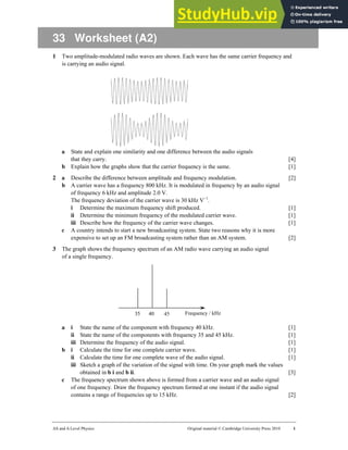 AS and A Level Physics Original material © Cambridge University Press 2010 1
33 Worksheet (A2)
1 Two amplitude-modulated radio waves are shown. Each wave has the same carrier frequency and
is carrying an audio signal.
a State and explain one similarity and one difference between the audio signals
that they carry. [4]
b Explain how the graphs show that the carrier frequency is the same. [1]
2 a Describe the difference between amplitude and frequency modulation. [2]
b A carrier wave has a frequency 800 kHz. It is modulated in frequency by an audio signal
of frequency 6 kHz and amplitude 2.0 V.
The frequency deviation of the carrier wave is 30 kHz V−1
.
i Determine the maximum frequency shift produced. [1]
ii Determine the minimum frequency of the modulated carrier wave. [1]
iii Describe how the frequency of the carrier wave changes. [1]
c A country intends to start a new broadcasting system. State two reasons why it is more
expensive to set up an FM broadcasting system rather than an AM system. [2]
3 The graph shows the frequency spectrum of an AM radio wave carrying an audio signal
of a single frequency.
a i State the name of the component with frequency 40 kHz. [1]
ii State the name of the components with frequency 35 and 45 kHz. [1]
iii Determine the frequency of the audio signal. [1]
b i Calculate the time for one complete carrier wave. [1]
ii Calculate the time for one complete wave of the audio signal. [1]
iii Sketch a graph of the variation of the signal with time. On your graph mark the values
obtained in b i and b ii. [3]
c The frequency spectrum shown above is formed from a carrier wave and an audio signal
of one frequency. Draw the frequency spectrum formed at one instant if the audio signal
contains a range of frequencies up to 15 kHz. [2]
35 Frequency / kHz
40 45
 