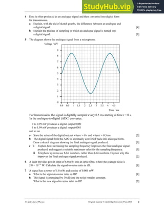 33 Worksheet (A2)
AS and A Level Physics Original material © Cambridge University Press 2010 2
4 Data is often produced as an analogue signal and then converted into digital form
for transmission.
a Explain, with the aid of sketch graphs, the difference between an analogue and
a digital signal. [4]
b Explain the process of sampling in which an analogue signal is turned into
a digital signal. [3]
5 The diagram shows the analogue signal from a microphone.
For transmission, the signal is digitally sampled every 0.5 ms starting at time t = 0 s.
In the analogue-to-digital (ADC) converter,
0 to 0.99 mV produces a digital output 0000
1 to 1.99 mV produces a digital output 0001
and so on.
a State the value of the digital out put when t = 0 s and when t = 0.5 ms. [2]
b The digital signal from the ADC is eventually converted back into analogue form.
Draw a sketch diagram showing the final analogue signal produced. [3]
c i Explain how increasing the sampling frequency improves the final analogue signal
produced and suggest a suitable maximum value for the sampling frequency. [3]
ii Telephone systems use 8-bit numbers, rather than 4-bit numbers. Explain why this
improves the final analogue signal produced. [2]
6 A laser provides power input of 6.0 mW into an optic fibre, where the average noise is
2.0 × 10−19
W. Calculate the signal-to-noise ratio in dB. [1]
7 A signal has a power of 1.0 mW and a noise of 0.001 mW.
a What is the signal-to-noise ratio in dB? [1]
b The signal is attenuated by 30 dB and the noise remains constant.
What is the new signal-to noise ratio in dB? [2]
 