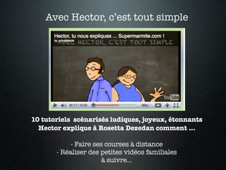 Avec Hector, c’est tout simple




10 tutoriels scénarisés ludiques, joyeux, étonnants
  Hector explique à Rosetta Dezedan comment ...

            - Faire ses courses à distance
       - Réaliser des petites vidéos familiales
                       à suivre...
 