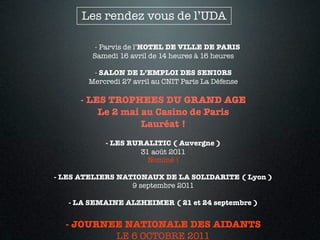 Les rendez vous de l’UDA

         - Parvis de l’HOTEL DE VILLE DE PARIS
        Samedi 16 avril de 14 heures à 16 heures

        - SALON DE L’EMPLOI DES SENIORS
       Mercredi 27 avril au CNIT Paris La Défense

      - LES TROPHEES DU GRAND AGE
          Le 2 mai au Casino de Paris
                   Lauréat !
           - LES RURALITIC ( Auvergne )
                   31 août 2011
                     Nominé !

- LES ATELIERS NATIONAUX DE LA SOLIDARITE ( Lyon )
                  9 septembre 2011

   - LA SEMAINE ALZHEIMER ( 21 et 24 septembre )


  - JOURNEE NATIONALE DES AIDANTS
          LE 6 OCTOBRE 2011
 