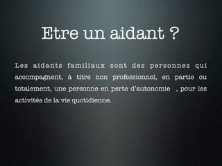 Etre un aidant ?
Les aidants familiaux sont des personnes qui
accompagnent, à titre non professionnel, en partie ou
totalement, une personne en perte d’autonomie , pour les
activités de la vie quotidienne.
 