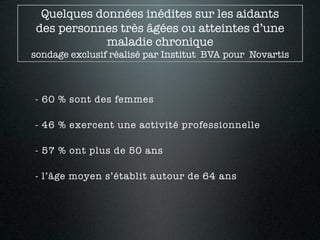 Quelques données inédites sur les aidants
 des personnes très âgées ou atteintes d’une
             maladie chronique
sondage exclusif réalisé par Institut BVA pour Novartis



- 60 % sont des femmes

- 46 % exercent une activité professionnelle

- 57 % ont plus de 50 ans

- l’âge moyen s’établit autour de 64 ans
 