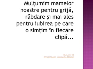 Mulţumim mamelor noastre pentru grijă, răbdare şi mai ales pentru iubirea pe care o simţim în fiecare clipă...Realizat de învăţătoare, ana maria bogdan