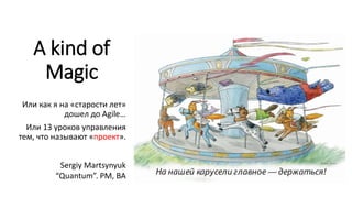 A kind of
Magic
Или как я на «старости лет»
дошел до Agile…
Или 13 уроков управления
тем, что называют «проект».
Sergiy Martsynyuk
“Quantum”. PM, BA
 
