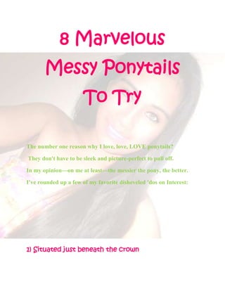 8 Marvelous
       Messy Ponytails
                      To Try

The number one reason why I love, love, LOVE ponytails?

They don't have to be sleek and picture-perfect to pull off.

In my opinion—on me at least—the messier the pony, the better.

I've rounded up a few of my favorite disheveled 'dos on Interest:




1) Situated just beneath the crown
 