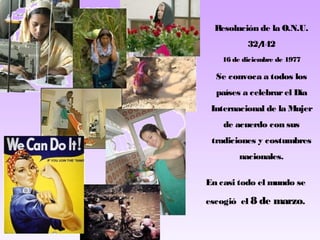 Resolución de la O.N.U.
32/
142
16 de diciembre de 1977

Se convoca a todos los
países a celebrar el Día
Internacional de la Mujer
de acuerdo con sus
tradiciones y costumbres
nacionales.
En casi todo el mundo se
escogió el 8 de marzo.

 