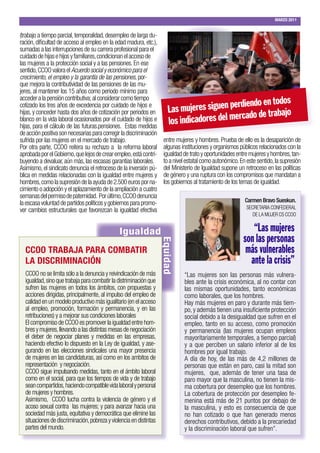 MARZO 2011


(trabajo a tiempo parcial, temporalidad, desempleo de larga du-
ración, dificultad de acceso al empleo en la edad madura, etc.),
sumadas a las interrupciones de su carrera profesional para el
cuidado de hijas e hijos y familiares, condicionan el acceso de
las mujeres a la protección social y a las pensiones. En ese
sentido, CCOO valora el Acuerdo social y económico para el
crecimiento, el empleo y la garantía de las pensiones, por-
que mejora la contributividad de las pensiones de las mu-
jeres, al mantener los 15 años como periodo mínimo para
acceder a la pensión contributiva; al considerar como tiempo
                                                                                                          dos
cotizado los tres años de excedencia por cuidado de hijos e
                                                                       Las mujeres  siguen perdiendo en to
                                                                                                    e trabajo
                                                                                adores del mercado d
hijas, y conceder hasta dos años de cotización por periodos en
blanco en la vida laboral ocasionados por el cuidado de hijos e
hijas, para el cálculo de las futuras.pensiones. Estas medidas
                                                                       los indic
de acción positiva son necesarias para corregir la discriminación
sufrida por las mujeres en el mercado de trabajo.                    entre mujeres y hombres. Prueba de ello es la desaparición de
Por otra parte, CCOO reitera su rechazo a la reforma laboral         algunas instituciones y organismos públicos relacionados con la
aprobada por el Gobierno, que lejos de crear empleo, está contri-    igualdad de trato y oportunidades entre mujeres y hombres, tan-
buyendo a devaluar, aún más, las escasas garantías laborales.        to a nivel estatal como autonómico. En este sentido, la supresión
Asimismo, el sindicato denuncia el retroceso de la inversión pú-     del Ministerio de Igualdad supone un retroceso en las políticas
blica en medidas relacionadas con la igualdad entre mujeres y        de género y una ruptura con los compromisos que mandatan a
hombres, como la supresión de la ayuda de 2.500 euros por na-        los gobiernos al tratamiento de los temas de igualdad.
cimiento o adopción y el aplazamiento de la ampliación a cuatro
semanas del permiso de paternidad. Por último, CCOO denuncia
la escasa voluntad de partidos políticos y gobiernos para promo-                                           Carmen Bravo Sueskun.
                                                                                                            SECRETARIA CONFEDERAL
ver cambios estructurales que favorezcan la igualdad efectiva
                                                                                                               DE LA MUJER CS CCOO


                                               Igualdad                                                      “Las mujeres
                                                                                                          son las personas
                                                                    Equidad




  CCOO TRABAJA PARA COMBATIR                                                                               más vulnerables
  LA DISCRIMINACIÓN                                                                                         ante la crisis”
  CCOO no se limita sólo a la denuncia y reivindicación de más                “Las mujeres son las personas más vulnera-
  igualdad, sino que trabaja para combatir la distriminación que              bles ante la crisis económica, al no contar con
  sufren las mujeres en todos los ámbitos, con propuestas y                   las mismas oportunidades, tanto económicas
  acciones dirigidas, principalmente, al impulso del empleo de                como laborales, que los hombres.
  calidad en un modelo productivo más igualitario (en el acceso               Hay más mujeres en paro y durante más tiem-
  al empleo, promoción, formación y permanencia, y en las                     po, y además tienen una insuficiente protección
  retribuciones) y a mejorar sus condiciones laborales                        social debido a la desigualdad que sufren en el
  El compromiso de CCOO es promover la igualdad entre hom-                    empleo, tanto en su acceso, como promoción
  bres y mujeres, llevando a las distintas mesas de negociación               y permanencia (las mujeres ocupan empleos
  el deber de negociar planes y medidas en las empresas,                      mayoritariamente temporales, a tiempo parcial)
  haciendo efectivo lo dispuesto en la Ley de igualdad, y ase-                y a que perciben un salario inferior al de los
  gurando en las elecciones sindicales una mayor presencia                    hombres por igual trabajo.
  de mujeres en las candidaturas, así como en los ambitos de                  A día de hoy, de las más de 4,2 millones de
  representación y negociación.                                               personas que están en paro, casi la mitad son
  CCOO sigue impulsando medidas, tanto en el ámbito laboral                   mujeres, que, además de tener una tasa de
  como en el social, para que los tiempos de vida y de trabajo                paro mayor que la masculina, no tienen la mis-
  sean compartidos, haciendo compatible vida laboral y personal               ma cobertura por desempleo que los hombres.
  de mujeres y hombres.                                                       La cobertura de protección por desempleo fe-
  Asimismo, CCOO lucha contra la violencia de género y el                     menina está más de 21 puntos por debajo de
  acoso sexual contra las mujeres; y para avanzar hacia una                   la masculina, y esto es consecuencia de que
  sociedad más justa, equitativa y democrática que elimine las                no han cotizado o que han generado menos
  situaciones de discriminación, pobreza y violencia en distintas             derechos contributivos, debido a la precariedad
  partes del mundo.                                                           y la discriminación laboral que sufren”.
 