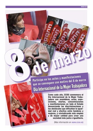 MARZO 2011




8                                     a rz o
     d e m
                                                        nes
                         c t o s y m a n if e s t a c io a r z o
Pa r t ic ip a e n lo s a n m o t iv o d e l 8 d e m
                           co
que se convoquen                                              ra
    Día Internacional de la Mujer Trabajado
                  Como cada año, CCOO conmemora el
                  Día Internacional de la Mujer Traba-
                  jadora con asambleas, actos, expo-
                  siciones, charlas, concentraciones
                  y manifestaciones en todo el Estado
                  denunciando las discriminaciones y
                  los obstáculos que dificultan la igual-
                  dad real y efectiva entre hombres y
                  mujeres, y reivindicando más empleo
                  y de mayor calidad para crear una
                       sociedad más justa e igualitaria.
                         (Más información en www.ccoo.es)
 