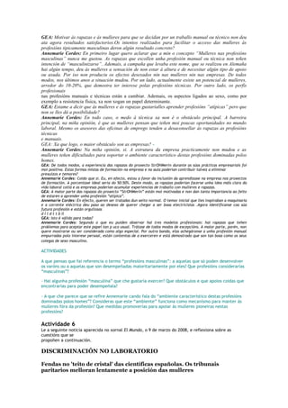 GEA: Motivar ás rapazas e ás mulleres para que se decidan por un traballo manual ou técnico non deu
ata agora resultados satisfactorios.Os intentos realizados para facilitar o acceso das mulleres ás
profesións tipicamente masculinas deron algún resultado concreto?
Annemarie Cordes: En primeiro lugar quero aclarar que a min o concepto “Mulleres nas profesións
masculinas” nunca me gustou. As rapazas que escollen unha profesión manual ou técnica non teñen
intención de “masculinizarse”. Ademais, a campaña que levaba este nome, que se realizou en Alemaña
hai algún tempo, deu ás mulleres a sensación de non estar á altura e de necesitar algún tipo de apoio
ou axuda. Por iso non produciu os efectos desexados nin nas mulleres nin nas empresas. De todos
modos, nos últimos anos a situación mudou. Por un lado, actualmente existe un potencial de mulleres,
arredor do 10-20%, que demostra ter interese polas profesións técnicas. Por outro lado, os perfís
profesionais
nas profesións manuais e técnicas están a cambiar. Ademais, os aspectos ligados ao sexo, como por
exemplo a resistencia física, xa non xogan un papel determinante.
GEA: Estame a dicir que ás mulleres e ás rapazas gustaríalles aprender profesións “atípicas” pero que
non se lles dá a posibilidade?
Annemarie Cordes: En todo caso, o medo á técnica xa non é o obstáculo principal. A barreira
principal, na miña opinión, é que as mulleres pensan que teñen moi poucas oportunidades no mundo
laboral. Mesmo os asesores das oficinas de emprego tenden a desaconsellar ás rapazas as profesións
técnicas
e manuais.
GEA: Xa que logo, o maior obstáculo son as empresas? -
Annemarie Cordes: Na miña opinión, si. A estrutura da empresa practicamente non mudou e as
mulleres teñen dificultades para soportar o ambiente característico destas profesións dominadas polos
homes.
GEA: De todos modos, a experiencia das rapazas do proxecto StrOHMerin durante as súas prácticas empresariais foi
moi positiva. Estas formas mistas de formación na empresa e na aula poderían contribuír talvez a eliminar
prexuízos e temores?
Annemarie Cordes: Coido que si. Eu, en efecto, estou a favor da inclusión da aprendizaxe na empresa nos proxectos
de formación. A porcentaxe ideal sería do 50:50%. Deste modo, as rapazas poderían facerse unha idea máis clara da
vida laboral cotiá e as empresas poderían acumular experiencias de traballo con mulleres e rapazas.
GEA: A maior parte das rapazas do proxecto “StrOHMerin” están moi motivadas e non dan tanta importancia ao feito
de estaren a aprender unha profesión “atípica”.
Annemarie Cordes: En efecto, queren ser tratadas dun xeito normal. O temor inicial que lles inspiraban a maquinaria
e a corrente eléctrica deu paso ao desexo de querer chegar a ser boas electricistas .Agora identifícanse coa súa
futura profesión e están orgullosas
d l l d t t b ll
GEA: Isto é válido para todas?
Annemarie Cordes: Segundo o que eu puiden observar hai tres modelos profesionais: hai rapazas que teñen
problemas para aceptar este papel tan p uco usual. Trátase de todos modos de excepcións. A maior parte, porén, non
quere mostrarse ou ser considerada como algo especial. Por outra banda, elas achegáronse a unha profesión manual
empurradas polo interese persoal, están contentas de a exerceren e está demostrado que son tan boas como os seus
colegas de sexo masculino.´8a

ACTIVIDADES

A que pensas que fai referencia o termo “profesións masculinas”: a aquelas que só poden desenvolver
os varóns ou a aquelas que son desempeñadas maioritariamente por eles? Que profesións considerarías
“masculinas”?

- Hai algunha profesión “masculina” que che gustaría exercer? Que obstáculos e que apoios coidas que
encontrarías para poder desempeñala?

- A que che parece que se refire Annemarie cando fala do “ambiente característico destas profesións
dominadas polos homes”? Consideras que este “ambiente” funciona como mecanismo para manter ás
mulleres fóra da profesión? Que medidas promoverías para apoiar ás mulleres pioneiras nestas
profesións?

Actividade 6
Le a seguinte noticia aparecida no xornal El Mundo, o 9 de marzo do 2008, e reflexiona sobre as
cuestións que se
propoñen a continuación.

DISCRIMINACIÓN NO LABORATORIO

Fendas no 'teito de cristal' das científicas españolas. Os tribunais
paritarios melloran lentamente a posición das mulleres
 