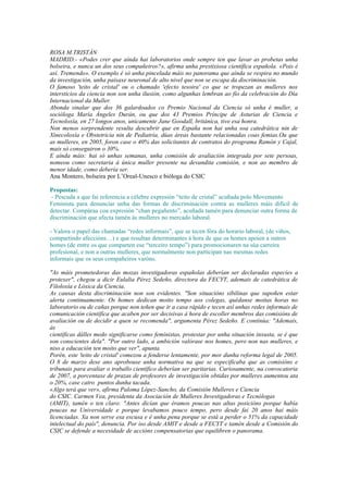 ROSA M.TRISTÁN
MADRID.- «Podes crer que aínda hai laboratorios onde sempre ten que lavar as probetas unha
bolseira, e nunca un dos seus compañeiros?», afirma unha prestixiosa científica española. «Pois é
así. Tremendo». O exemplo é só unha pincelada máis no panorama que aínda se respira no mundo
da investigación, unha paisaxe neuronal de alto nivel que non se escapa da discriminación.
O famoso 'teito de cristal' ou o chamado 'efecto tesoira' co que se tropezan as mulleres nos
intersticios da ciencia non son unha ilusión, como algunhas lembran ao fío da celebración do Día
Internacional da Muller.
Abonda sinalar que dos 36 galardoados co Premio Nacional da Ciencia só unha é muller, a
socióloga María Ángeles Durán, ou que dos 43 Premios Príncipe de Asturias de Ciencia e
Tecnoloxía, en 27 longos anos, unicamente Jane Goodall, británica, tivo esa honra.
Non menos sorprendente resulta descubrir que en España non hai unha soa catedrática nin de
Xinecoloxía e Obstetricia nin de Pediatría, dúas áreas bastante relacionadas coas femias.Ou que
as mulleres, en 2005, foron case o 40% das solicitantes de contratos do programa Ramón y Cajal,
mais só conseguiron o 30%.
E aínda máis: hai só unhas semanas, unha comisión de avaliación integrada por sete persoas,
nomeou como secretaria á única muller presente na devandita comisión, e non ao membro de
menor idade, como debería ser.
Ana Montero, bolseira por L’Oreal-Unesco e bióloga do CSIC

Propostas:
 - Pescuda a que fai referencia a célebre expresión “teito de cristal” acuñada polo Movemento
Feminista para denunciar unha das formas de discriminación contra as mulleres máis difícil de
detectar. Compáraa coa expresión “chan pegañento”, acuñada tamén para denunciar outra forma de
discriminación que afecta tamén ás mulleres no mercado laboral.

- Valora o papel das chamadas “redes informais”, que se tecen fóra do horario laboral, (de viños,
compartindo afeccións…) e que resultan determinantes á hora de que os homes apoien a outros
homes (de entre os que comparten ese “terceiro tempo”) para promocionaren na súa carreira
profesional, e non a outras mulleres, que normalmente non participan nas mesmas redes
informais que os seus compañeiros varóns.

"As máis prometedoras das mozas investigadoras españolas deberían ser declaradas especies a
protexer", chegou a dicir Eulalia Pérez Sedeño, directora da FECYT, ademais de catedrática de
Filoloxía e Lóxica da Ciencia.
As causas desta discriminación non son evidentes. "Son situacións sibilinas que supoñen estar
alerta continuamente. Os homes dedican moito tempo aos colegas, quédanse moitas horas no
laboratorio ou de cañas porque non teñen que ir a casa rápido e tecen así unhas redes informais de
comunicación científica que acaben por ser decisivas á hora de escoller membros das comisións de
avaliación ou de decidir a quen se recomenda", argumenta Pérez Sedeño. E continúa: "Ademais,
ás
científicas dálles medo significarse como feministas, protestar por unha situación inxusta, se é que
son conscientes dela". "Por outro lado, a ambición valórase nos homes, pero non nas mulleres, e
niso a educación ten moito que ver", apunta.
Porén, este 'teito de cristal' comezou a fenderse lentamente, por mor dunha reforma legal de 2005.
O 8 de marzo dese ano aprobouse unha normativa na que se especificaba que as comisións e
tribunais para avaliar o traballo científico deberían ser paritarias. Curiosamente, na convocatoria
de 2007, a porcentaxe de prazas de profesores de investigación obtidas por mulleres aumentou ata
o 20%, case catro puntos dunha tacada.
«Algo terá que ver», afirma Paloma López-Sancho, da Comisión Mulleres e Ciencia
do CSIC. Carmen Vea, presidenta da Asociación de Mulleres Investigadoras e Tecnólogas
(AMIT), tamén o ten claro: "Antes dicían que éramos poucas nas altas posicións porque había
poucas na Universidade e porque levabamos pouco tempo, pero desde fai 20 anos hai máis
licenciadas. Xa non serve esa escusa e é unha pena porque se está a perder o 51% da capacidade
intelectual do país", denuncia. Por iso desde AMIT e desde a FECYT e tamén desde a Comisión do
CSIC se defende a necesidade de accións compensatorias que equilibren o panorama.
 
