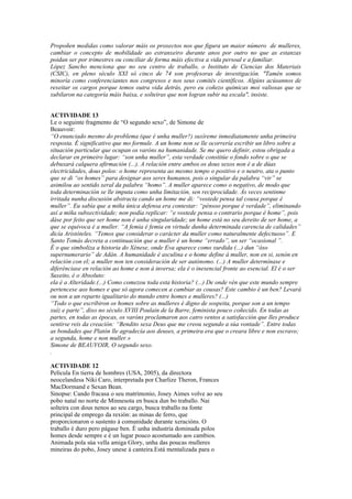 Propoñen medidas como valorar máis os proxectos nos que figura un maior número de mulleres,
cambiar o concepto de mobilidade ao estranxeiro durante anos por outro no que as estanzas
poidan ser por trimestres ou conciliar de forma máis efectiva a vida persoal e a familiar.
López Sancho menciona que no seu centro de traballo, o Instituto de Ciencias dos Materiais
(CSIC), en pleno século XXI só cinco de 74 son profesoras de investigación. "Tamén somos
minoría como conferenciantes nos congresos e nos seus comités científicos. Algúns acúsannos de
rexeitar os cargos porque temos outra vida detrás, pero eu coñezo químicas moi valiosas que se
xubilaron na categoría máis baixa, e solteiras que non logran subir na escala", insiste.


ACTIVIDADE 13
Le o seguinte fragmento de “O segundo sexo”, de Simone de
Beauvoir:
“O enunciado mesmo do problema (que é unha muller?) suxíreme inmediatamente unha primeira
resposta. É significativo que mo formule. A un home non se lle ocorrería escribir un libro sobre a
situación particular que ocupan os varóns na humanidade. Se me quero definir, estou obrigada a
declarar en primeiro lugar: “son unha muller”, esta verdade constitúe o fondo sobre o que se
debuxará calquera afirmación (...). A relación entre ambos os dous sexos non é a de dúas
electricidades, dous polos: o home representa ao mesmo tempo o positivo e o neutro, ata o punto
que se di “os homes” para designar aos seres humanos, pois o singular da palabra “vir” se
asimilou ao sentido xeral da palabra “homo”. A muller aparece como o negativo, de modo que
toda determinación se lle imputa como unha limitación, sen reciprocidade. Ás veces sentinme
irritada nunha discusión abstracta cando un home me di: “vostede pensa tal cousa porque é
muller”. Eu sabía que a miña única defensa era contestar: “pénsoo porque é verdade”, eliminando
así a miña subxectividade; non podía replicar: “e vostede pensa o contrario porque é home”, pois
dáse por feito que ser home non é unha singularidade; un home está no seu dereito de ser home, a
que se equivoca é a muller. “A femia é femia en virtude dunha determinada carencia de calidades”
dicía Aristóteles. “Temos que considerar o carácter da muller como naturalmente defectuoso”. E
Santo Tomás decreta a continuación que a muller é un home “errado”, un ser “ocasional ”.
É o que simboliza a historia do Xénese, onde Eva aparece como xurdida (...) dun “óso
supernumerario” de Adán. A humanidade é asculina e o home define á muller, non en si, senón en
relación con el; a muller non ten consideración de ser autónomo. (...) A muller determínase e
diferénciase en relación ao home e non á inversa; ela é o inesencial fronte ao esencial. El é o ser
Suxeito, é o Absoluto:
ela é a Alteridade.(...) Como comezou toda esta historia? (...) De onde vén que este mundo sempre
pertencese aos homes e que só agora comecen a cambiar as cousas? Este cambio é un ben? Levará
ou non a un reparto igualitario do mundo entre homes e mulleres? (...)
“Todo o que escribiron os homes sobre as mulleres é digno de sospeita, porque son a un tempo
xuíz e parte”, dixo no século XVIII Poulain de la Barre, feminista pouco coñecido. En todas as
partes, en todas as épocas, os varóns proclamaron aos catro ventos a satisfacción que lles produce
sentirse reis da creación: “Bendito sexa Deus que me creou segundo a súa vontade”. Entre todas
as bondades que Platón lle agradecía aos deuses, a primeira era que o creara libre e non escravo;
a segunda, home e non muller.»
Simone de BEAUVOIR, O segundo sexo.
.

ACTIVIDADE 12
Película En tierra de hombres (USA, 2005), da directora
neocelandesa Niki Caro, interpretada por Charlize Theron, Frances
MacDormand e Sexan Bean.
Sinopse: Cando fracasa o seu matrimonio, Josey Aimes volve ao seu
pobo natal no norte de Minnesota en busca dun bo traballo. Nai
solteira con dous nenos ao seu cargo, busca traballo na fonte
principal de emprego da rexión: as minas de ferro, que
proporcionaron o sustento á comunidade durante xeracións. O
traballo é duro pero págase ben. É unha industria dominada polos
homes desde sempre e é un lugar pouco acostumado aos cambios.
Animada pola súa vella amiga Glory, unha das poucas mulleres
mineiras do pobo, Josey unese á canteira.Está mentalizada para o
 