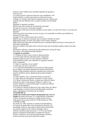 perigoso e duro traballo, pero resúltalle imposíbel de aguantar o
acoso que ela
e as outras mineiras sofren por parte dos seus compañeiros. Son
tempos difíciles e o último que queren os mineiros é ter que
competir con mulleres polos poucos empregos que hai, mulleres que
segundo eles non deberían estar a conducir camións nin arrastando
pedras...
Responde ás seguintes cuestións:
12.1 Por que Josey marcha do seu domicilio conxugal?
De estares no seu caso, como terías actuado?
12.2 Por que coidas que ela decide traballar na mina cando se vai da casa? Como ve o seu pai esta
decisión?
12.3 Como actúa Josey fronte ao acoso ao que se ven sometidas as mulleres que traballan na
canteira? Por que serán
acosadas? Como se debe actuar ante ao acoso?
12.4 Por que os mineiros non queren que as mulleres traballen na mina?
12.5 Explica porqué, ao final, Josey gaña o xuízo contra a empresa.
12.6 Confecciona unha lista de profesións que se consideren típicas de homes e outra listaxe de
profesións consideradas
típicas de mulleres. Hai algún motivo obxectivo para que non poidan ocupalas calquera dos dous
sexos?
12.7 Realiza unha breve descrición do fillo adolescente e do pai de Josey.
8 de marzo - Día Internacional Das Mulleres 2009
e responde ás cuestións:
13.1.Despois de leres o texto, extrae as ideas principais.
13.2.Feita unha reflexión individual sobre o fragmento,
fórmanse grupos de catro ou cinco alumnos e alumnas,
preferentemente mistos, que responden ás seguintes cuestións
sobre o fragmento:
13.3.Que é o específico de ser muller?
13.4.Por que usa varón e non home?
13.5.A historia da humanidade é a dos homes? Coidas posíbel
que se chegue a un reparto igualitario do mundo entre homes e
mulleres? Que problemas esenciais consideras que existen para
logralo? ¿Poderías ofrecer algunha proposta para emendar a
situación?
13.6.Que significa “ela é o inesencial fronte ao esencial”?
13.7.Que opinas do afirmado por Aristóteles e Santo Tomás?
13.8. Busca a historia do Xénese e explica que simboliza. Busca
información sobre o mito grego de Pandora e explica a súa
relación simbólica co Xénese.Que papel se outorga ás mulleres
na orixe da humanidade?.
13.9.Coñecías a Simone de Beauvoir? Que sabías sobre ela? Busca
a súa biografía e escribe de forma individual unha conclusión
sobre a importancia e relevancia do seu traballo.
ACTIVIDADE 14
Análise dos estudos universitarios desagregados por sexos en
España dos homes fíxoo nun 73%. Especialmente rechamante
resulta o incremento de rapazas en estudos de tipo técnico,
onde pasaron de ser pouco máis de 13.000 alumnas en 1982,
a 100.000 en 2006.
No citado ano 1982, soamente os estudos de Humanidades e
de Ciencias da Saúde tiñan maior participación feminina. Na
actualidade, ambos os dous seguen sendo estudos feminizados
(de maneira especial os de Ciencias da Saúde, onde as
mulleres constitúen nada menos que o 73,75%), mais tamén
aparecen claramente feminizados os estudos de Ciencias
Sociais e Xurídicas e de Ciencias Experimentais, ficando as
carreiras técnicas como único reduto dos estudos
 