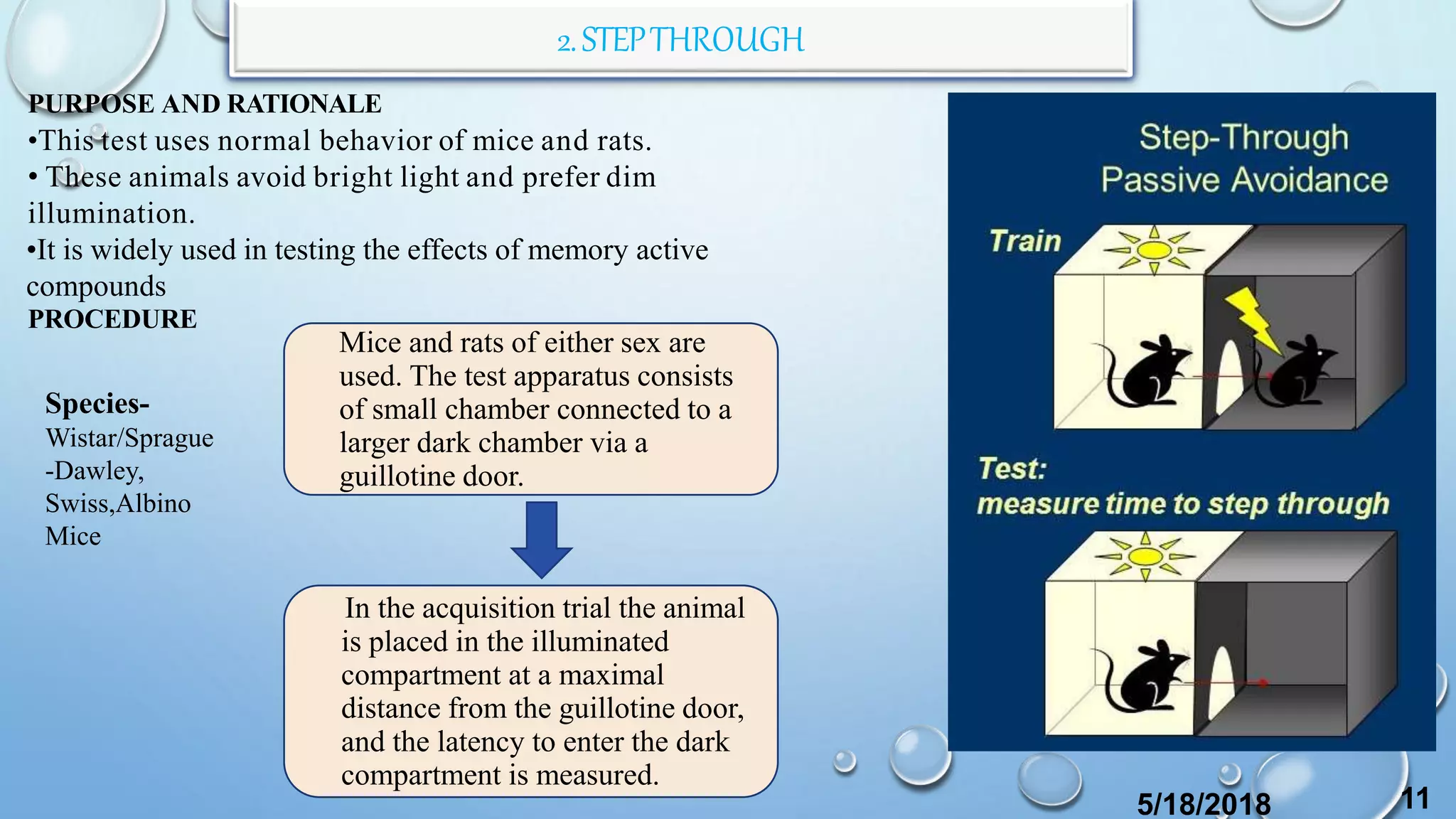 2.STEPTHROUGH
PURPOSE AND RATIONALE
•This test uses normal behavior of mice and rats.
• These animals avoid bright light and prefer dim
illumination.
•It is widely used in testing the effects of memory active
compounds
PROCEDURE
Mice and rats of either sex are
used. The test apparatus consists
of small chamber connected to a
larger dark chamber via a
guillotine door.
In the acquisition trial the animal
is placed in the illuminated
compartment at a maximal
distance from the guillotine door,
and the latency to enter the dark
compartment is measured.
5/18/2018 11
Species-
Wistar/Sprague
-Dawley,
Swiss,Albino
Mice
 