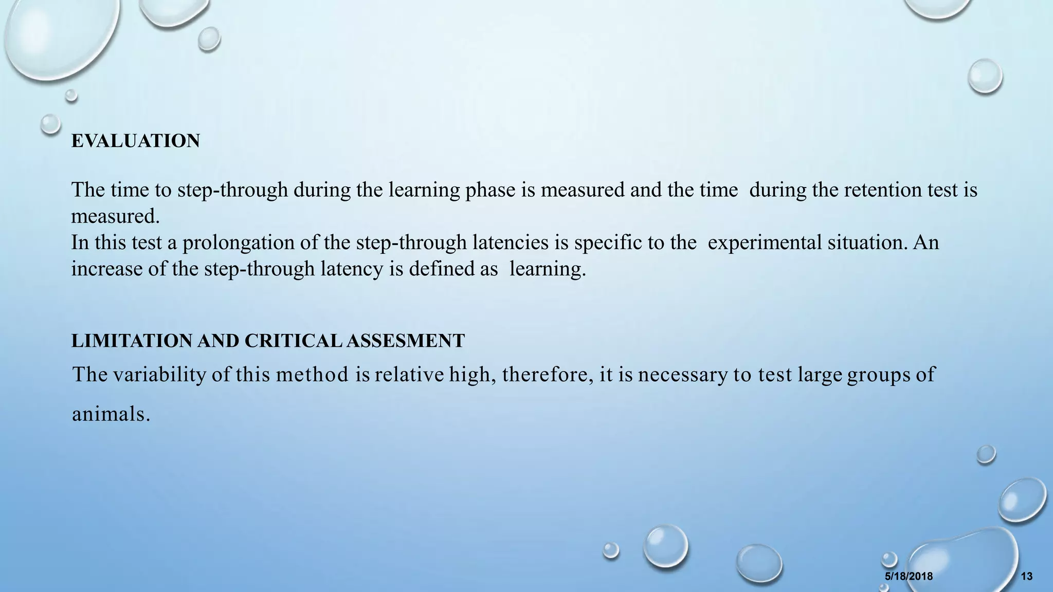 EVALUATION
The time to step-through during the learning phase is measured and the time during the retention test is
measured.
In this test a prolongation of the step-through latencies is specific to the experimental situation. An
increase of the step-through latency is defined as learning.
LIMITATION AND CRITICAL ASSESMENT
The variability of this method is relative high, therefore, it is necessary to test large groups of
animals.
5/18/2018 13
 