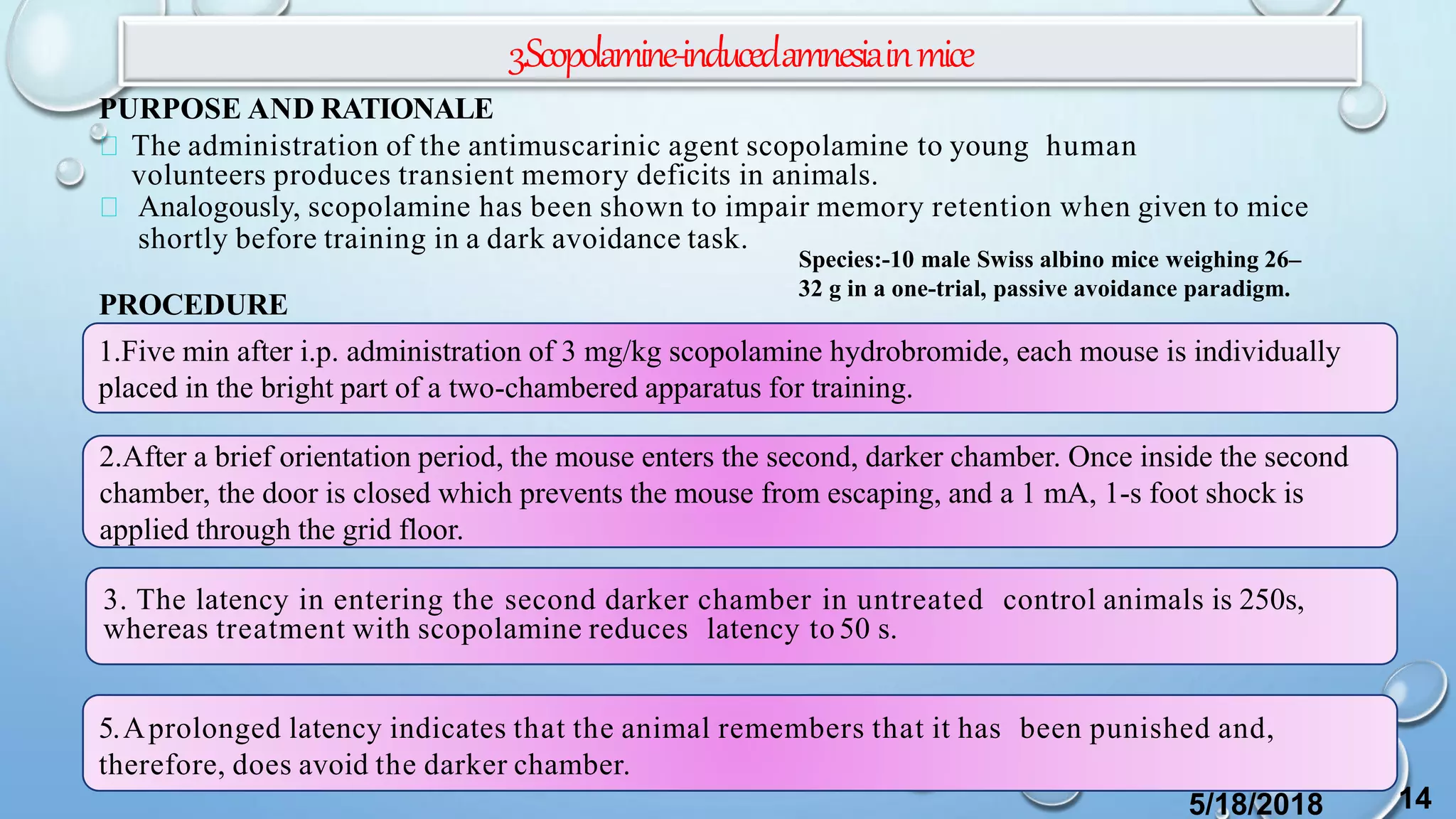 3.Scopolamine-inducedamnesiainmice
PURPOSE AND RATIONALE
The administration of the antimuscarinic agent scopolamine to young human
volunteers produces transient memory deficits in animals.
Analogously, scopolamine has been shown to impair memory retention when given to mice
shortly before training in a dark avoidance task.
PROCEDURE
1.Five min after i.p. administration of 3 mg/kg scopolamine hydrobromide, each mouse is individually
placed in the bright part of a two-chambered apparatus for training.
2.After a brief orientation period, the mouse enters the second, darker chamber. Once inside the second
chamber, the door is closed which prevents the mouse from escaping, and a 1 mA, 1-s foot shock is
applied through the grid floor.
5.Aprolonged latency indicates that the animal remembers that it has been punished and,
therefore, does avoid the darker chamber.
3. The latency in entering the second darker chamber in untreated control animals is 250s,
whereas treatment with scopolamine reduces latency to 50 s.
5/18/2018 14
Species:-10 male Swiss albino mice weighing 26–
32 g in a one-trial, passive avoidance paradigm.
 