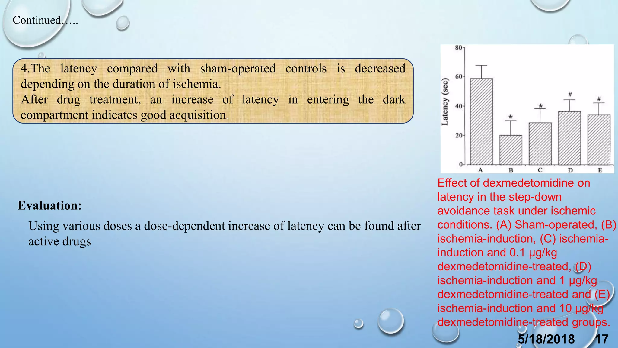 4.The latency compared with sham-operated controls is decreased
depending on the duration of ischemia.
After drug treatment, an increase of latency in entering the dark
compartment indicates good acquisition.
Continued…..
Evaluation:
Using various doses a dose-dependent increase of latency can be found after
active drugs
5/18/2018 17
Effect of dexmedetomidine on
latency in the step-down
avoidance task under ischemic
conditions. (A) Sham-operated, (B)
ischemia-induction, (C) ischemia-
induction and 0.1 µg/kg
dexmedetomidine-treated, (D)
ischemia-induction and 1 µg/kg
dexmedetomidine-treated and (E)
ischemia-induction and 10 µg/kg
dexmedetomidine-treated groups.
 