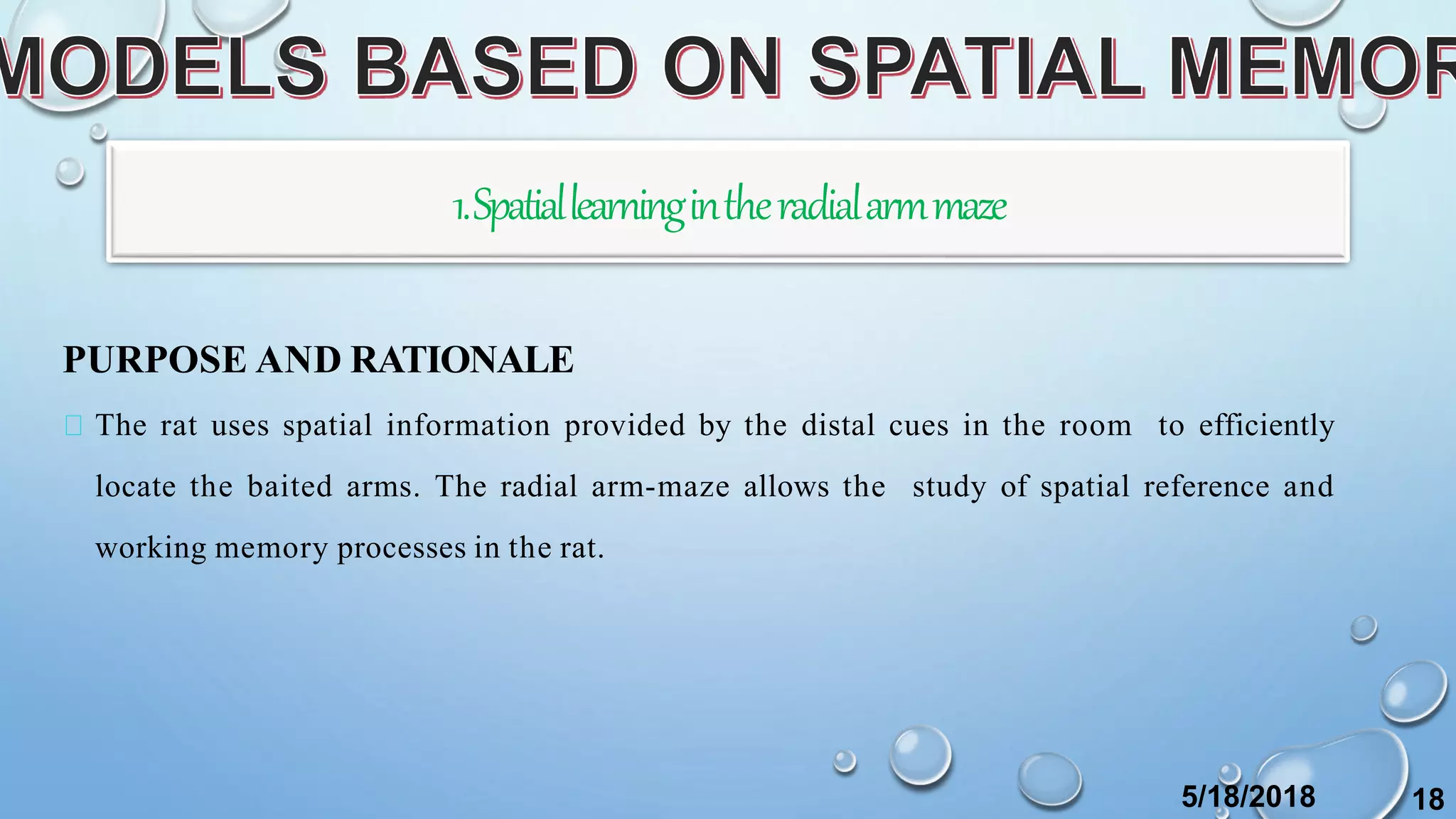1.Spatiallearningintheradialarmmaze
PURPOSE AND RATIONALE
The rat uses spatial information provided by the distal cues in the room to efficiently
locate the baited arms. The radial arm-maze allows the study of spatial reference and
working memory processes in the rat.
5/18/2018 18
 