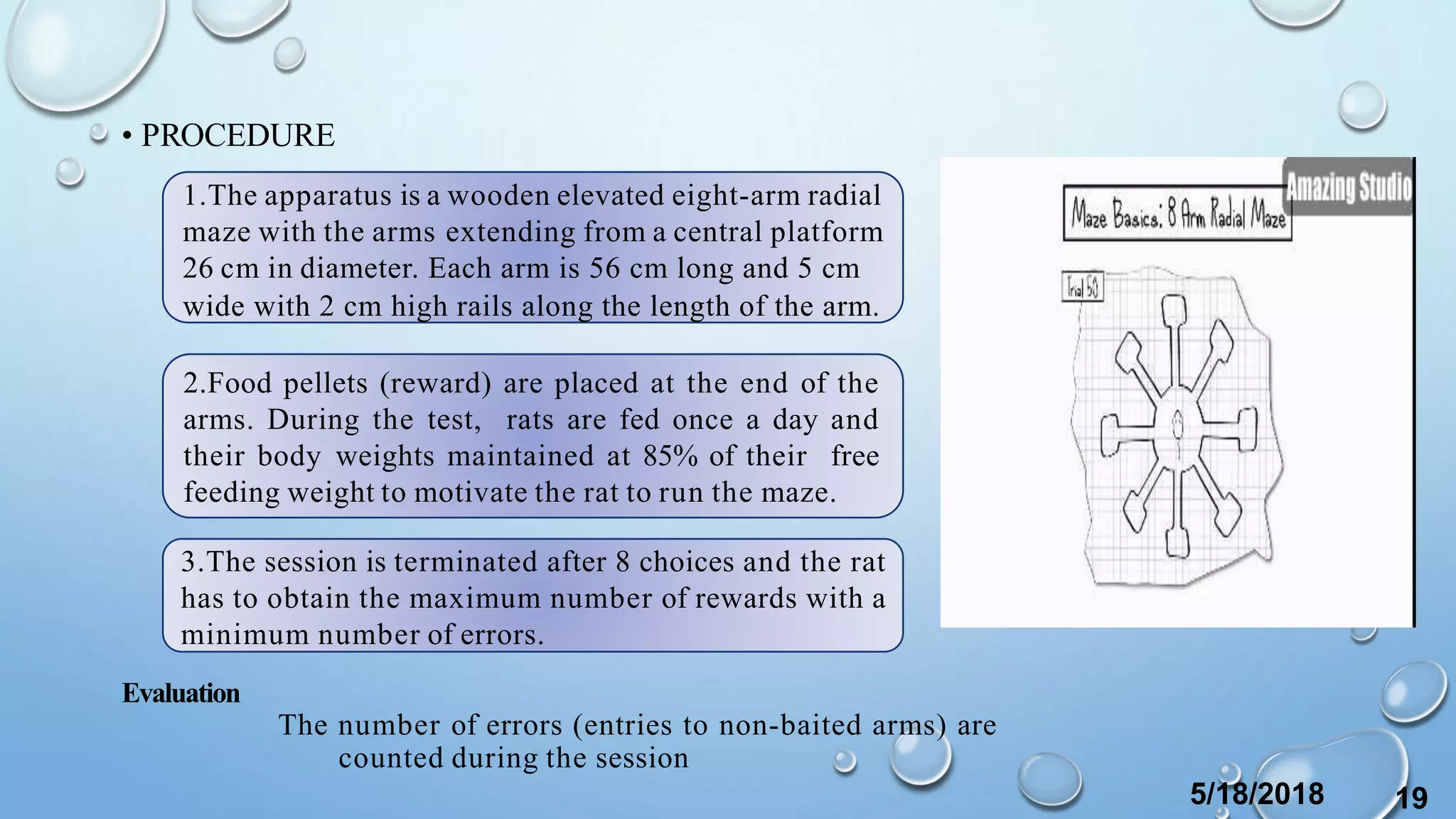 • PROCEDURE
Evaluation
The number of errors (entries to non-baited arms) are
counted during the session
1.The apparatus is a wooden elevated eight-arm radial
maze with the arms extending from a central platform
26 cm in diameter. Each arm is 56 cm long and 5 cm
wide with 2 cm high rails along the length of the arm.
2.Food pellets (reward) are placed at the end of the
arms. During the test, rats are fed once a day and
their body weights maintained at 85% of their free
feeding weight to motivate the rat to run the maze.
3.The session is terminated after 8 choices and the rat
has to obtain the maximum number of rewards with a
minimum number of errors.
5/18/2018 19
 