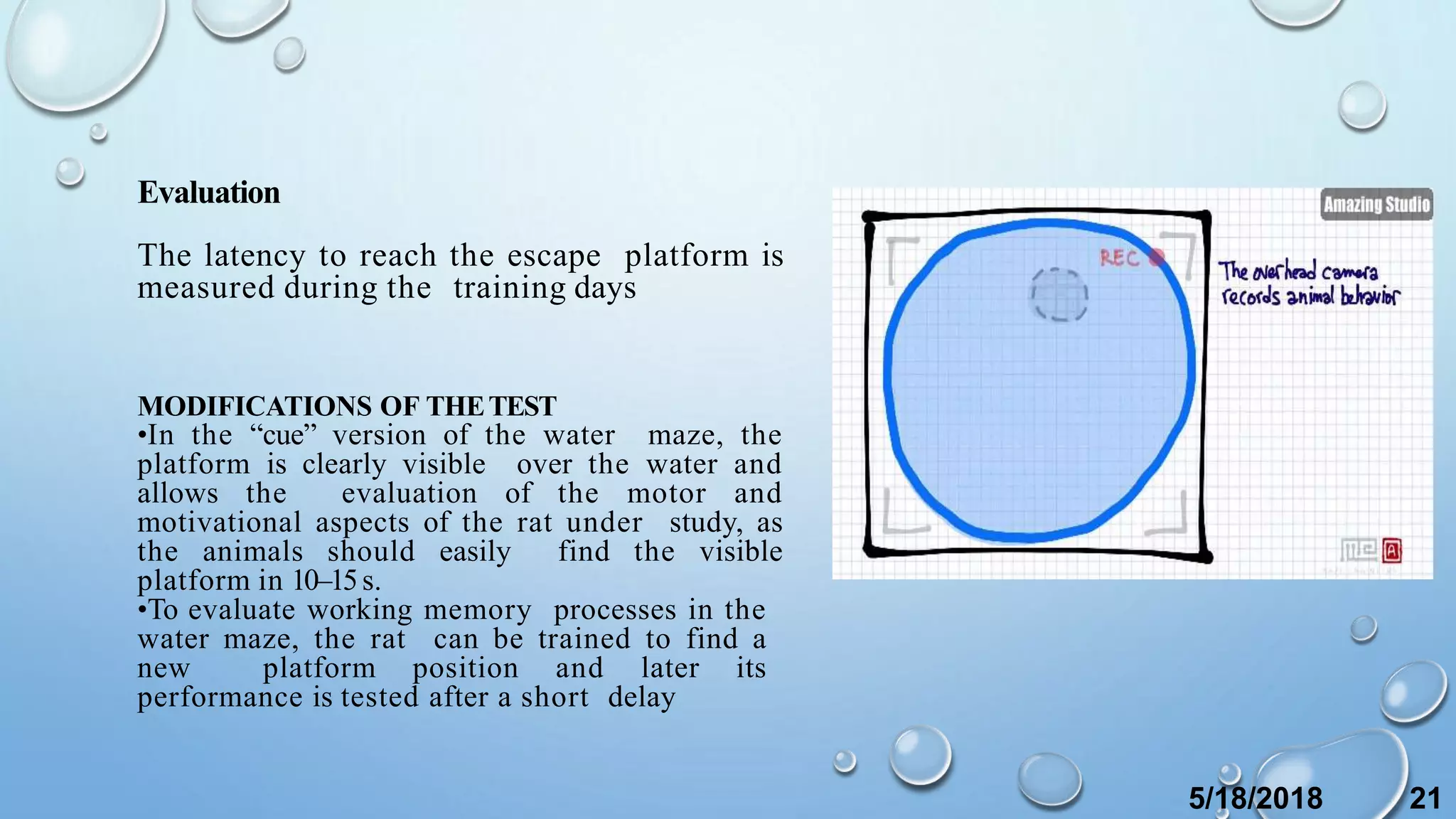 Evaluation
The latency to reach the escape platform is
measured during the training days
MODIFICATIONS OF THETEST
•In the “cue” version of the water maze, the
platform is clearly visible over the water and
allows the evaluation of the motor and
motivational aspects of the rat under study, as
the animals should easily find the visible
platform in 10–15s.
•To evaluate working memory processes in the
water maze, the rat can be trained to find a
new platform position and later its
performance is tested after a short delay
5/18/2018 21
 