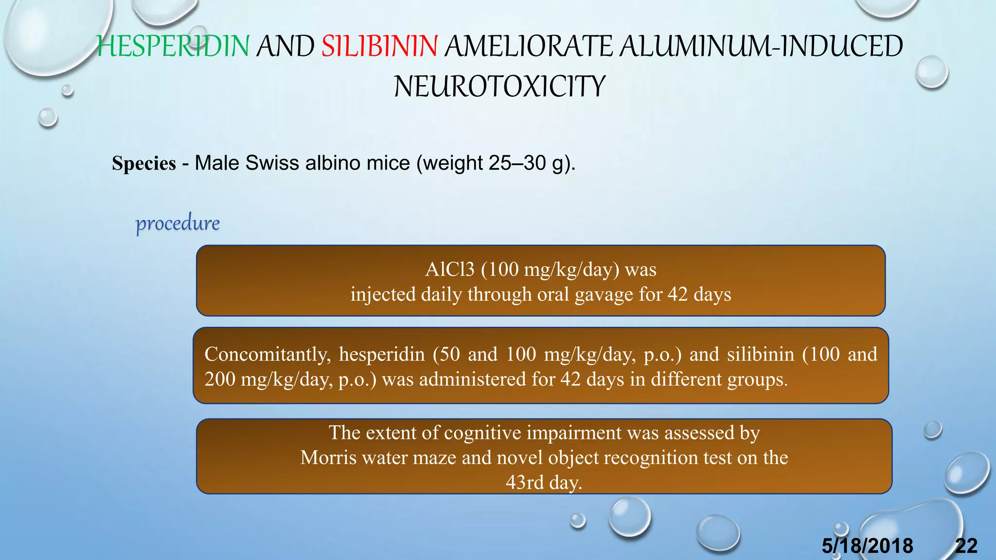 HESPERIDIN AND SILIBININ AMELIORATE ALUMINUM-INDUCED
NEUROTOXICITY
Species - Male Swiss albino mice (weight 25–30 g).
procedure
AlCl3 (100 mg/kg/day) was
injected daily through oral gavage for 42 days
Concomitantly, hesperidin (50 and 100 mg/kg/day, p.o.) and silibinin (100 and
200 mg/kg/day, p.o.) was administered for 42 days in different groups.
The extent of cognitive impairment was assessed by
Morris water maze and novel object recognition test on the
43rd day.
5/18/2018 22
 