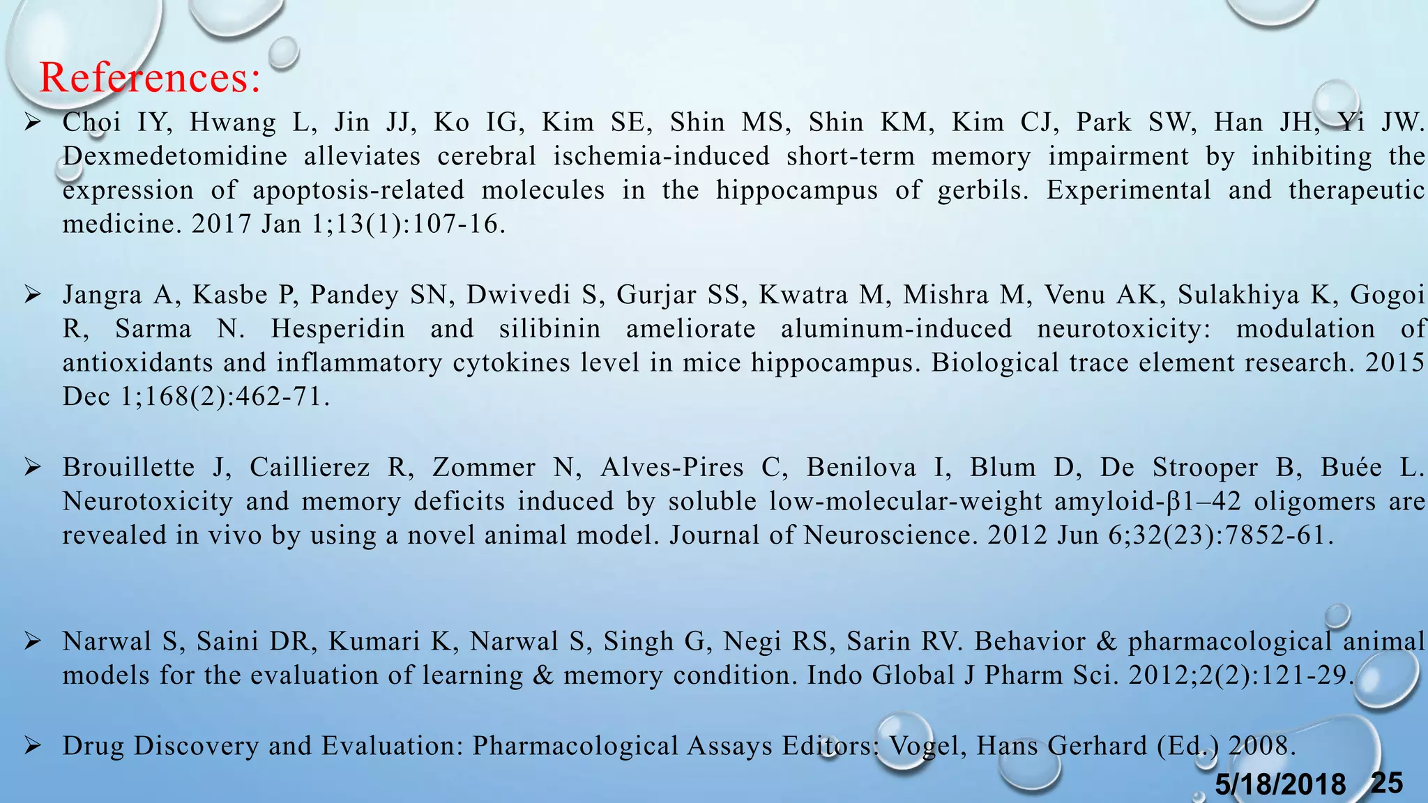 References:
 Choi IY, Hwang L, Jin JJ, Ko IG, Kim SE, Shin MS, Shin KM, Kim CJ, Park SW, Han JH, Yi JW.
Dexmedetomidine alleviates cerebral ischemia-induced short-term memory impairment by inhibiting the
expression of apoptosis-related molecules in the hippocampus of gerbils. Experimental and therapeutic
medicine. 2017 Jan 1;13(1):107-16.
 Jangra A, Kasbe P, Pandey SN, Dwivedi S, Gurjar SS, Kwatra M, Mishra M, Venu AK, Sulakhiya K, Gogoi
R, Sarma N. Hesperidin and silibinin ameliorate aluminum-induced neurotoxicity: modulation of
antioxidants and inflammatory cytokines level in mice hippocampus. Biological trace element research. 2015
Dec 1;168(2):462-71.
 Brouillette J, Caillierez R, Zommer N, Alves-Pires C, Benilova I, Blum D, De Strooper B, Buée L.
Neurotoxicity and memory deficits induced by soluble low-molecular-weight amyloid-β1–42 oligomers are
revealed in vivo by using a novel animal model. Journal of Neuroscience. 2012 Jun 6;32(23):7852-61.
 Narwal S, Saini DR, Kumari K, Narwal S, Singh G, Negi RS, Sarin RV. Behavior & pharmacological animal
models for the evaluation of learning & memory condition. Indo Global J Pharm Sci. 2012;2(2):121-29.
 Drug Discovery and Evaluation: Pharmacological Assays Editors: Vogel, Hans Gerhard (Ed.) 2008.
5/18/2018 25
 
