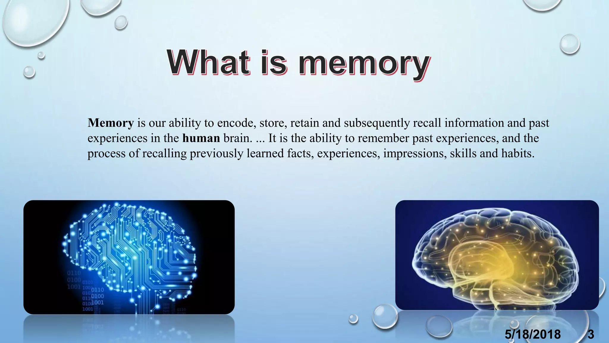 Memory is our ability to encode, store, retain and subsequently recall information and past
experiences in the human brain. ... It is the ability to remember past experiences, and the
process of recalling previously learned facts, experiences, impressions, skills and habits.
5/18/2018 3
 