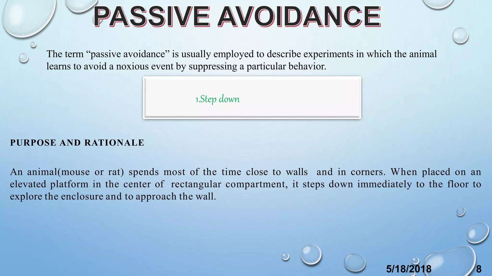 PURPOSE AND RATIONALE
An animal(mouse or rat) spends most of the time close to walls and in corners. When placed on an
elevated platform in the center of rectangular compartment, it steps down immediately to the floor to
explore the enclosure and to approach the wall.
The term “passive avoidance” is usually employed to describe experiments in which the animal
learns to avoid a noxious event by suppressing a particular behavior.
1.Step down
5/18/2018 8
 