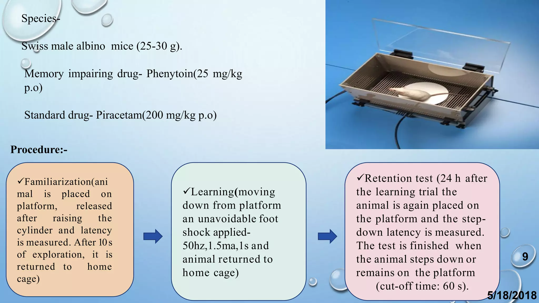 Species-
Swiss male albino mice (25-30 g).
Memory impairing drug- Phenytoin(25 mg/kg
p.o)
Standard drug- Piracetam(200 mg/kg p.o)
Familiarization(ani
mal is placed on
platform, released
after raising the
cylinder and latency
is measured. After 10s
of exploration, it is
returned to home
cage)
Learning(moving
down from platform
an unavoidable foot
shock applied-
50hz,1.5ma,1s and
animal returned to
home cage)
Retention test (24 h after
the learning trial the
animal is again placed on
the platform and the step-
down latency is measured.
The test is finished when
the animal steps down or
remains on the platform
(cut-off time: 60 s).
Procedure:-
5/18/2018
9
 