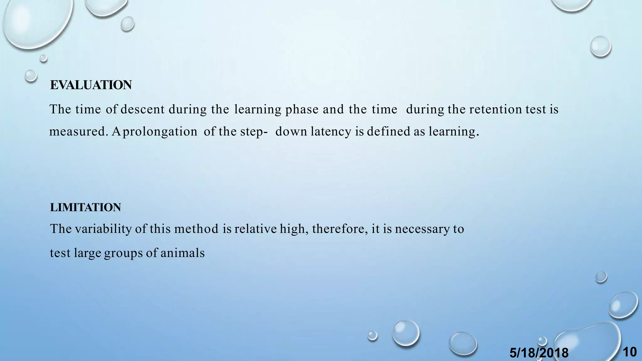 EVALUATION
The time of descent during the learning phase and the time during the retention test is
measured. Aprolongation of the step- down latency is defined as learning.
LIMITATION
The variability of this method is relative high, therefore, it is necessary to
test large groups of animals
5/18/2018 10
 