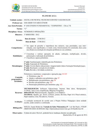 GOVERNO DO MUNICIPIO                                                                            Secretaria Municipal
                 BANDEIRANTES DO TOCANTINS                                                                               da Educação
                 bandeirantesdotocantins.blogspot.com.br                                              semecbandeirantes@hotmail.com
                 Escola Municipal Francisco Divino Vasconcelos                               franciscodivinovasconcelos@hotmail.com


                                                      PLANO DE AULA

  Unidade escolar: ESCOLA MUNICIPAL FRANCISCO DIVINO VASCONCELOS
     Professor (a): EDUARDO TAVARES JÚNIOR
Ano /Série/Período: 8º ANO ENSINO FUNDAMENTAL / VESPERTINO – 13h às 17h
          Turma: “U”
Disciplinas / Eixos: NÚMEROS E OPERAÇÕES
        Bimestre: 3º BIMESTRE / 2012

                      Data de inicio: 15/08/2012
         Período:
                       Data de final: 17/08/2012

                      Ser capaz de perceber a importância dos números, suas prioridades, suas inter-
    Competências:      relações, seus significados e o modo como, historicamente foi construído, bem como
                       sua eficácia na resolução de situações-problema no seu cotidiano.

                      Conceituar e realizar operações de adição, subtração, multiplicação, divisão,
     Habilidades:      potenciação e radiciação de polinômios.
                      Classificar e operar polinômios

                  1ª aula: Familiarização e identificação dos Polinômios.
                  2ª aula: Exposição de Polinômios;
    Metodologias: 3ª aula: Uso de objetos educacionais: imagens/áudio/vídeos/Animação/Simulação/jogos;
                  4ª aula: Resolução e correção de atividades;
                  5ª aula: Revisão e Atividades avaliativas.

                  Polinômios e monômios: composição e operações pág: 83/105
                       Polinômios. pág: 94
       Conteúdo
                       Adição e subtração com polinômios. pág: 97
   programático /
                       Multiplicação com polinômios. pág: 99
      Atividades:
                       Divisão com polinômios. pág: 101
                       Potenciação polinômios por monômios. pág: 102

                  TECNOLOGICOS: Softwares Educacionais, Internet, Data show, Retroprojetor,
                  Tv/DVD, Som, Caixa Amplificada, Máquina Fotográfica.
        Recursos: DIDATICOS: Material dourado, Algeplan, Livro Didático.
                  MATRIAL: Quadro, giz, Xerox, Cartazes, jornais, Revistas, Papel A/4, Pincel atômico,
                  Papel madeira, Cola, Fita adesiva, Tesoura.

                     A avaliação acontecerá de acordo com o Projeto Político Pedagógico desta unidade
       Avaliação:
                     escolar, sendo somativa e continuada.

                     SOUZA: Joamir Robert de. Vontade de Saber Matemática, 8ª: 1 ed. São Paulo:, FTD,09
     Bibliografia:
                     OBJETOS EDUCACIONAIS: http://objetoseducacionais2.mec.gov.br/handle/mec/44

     Observações: O plano de aula é flexível , podendo haver mudanças durante sua aplicação.
                                                                         Quarta-feira, 01 de agosto de 2012.



                                                                      Pós-Graduação em Coordenação Pedagógica, UFT, Conclusão em 2011.
                                                        Pós-Graduação em Gestão, Supervisão e Orientação Escolar, FTED, Conclusão em 2010.
                                                        Pós-Graduação em Met. do Ens. de Ciências Naturais e Matemática, UNITINS, em 2008.
 
