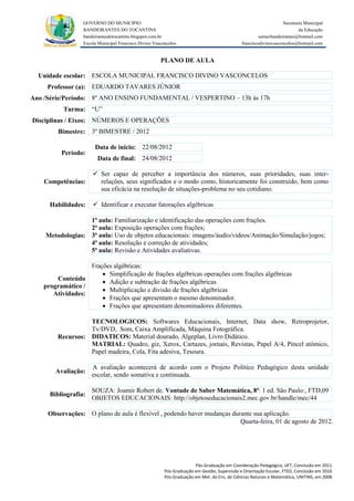 GOVERNO DO MUNICIPIO                                                                            Secretaria Municipal
                 BANDEIRANTES DO TOCANTINS                                                                               da Educação
                 bandeirantesdotocantins.blogspot.com.br                                              semecbandeirantes@hotmail.com
                 Escola Municipal Francisco Divino Vasconcelos                               franciscodivinovasconcelos@hotmail.com


                                                      PLANO DE AULA

  Unidade escolar: ESCOLA MUNICIPAL FRANCISCO DIVINO VASCONCELOS
     Professor (a): EDUARDO TAVARES JÚNIOR
Ano /Série/Período: 8º ANO ENSINO FUNDAMENTAL / VESPERTINO – 13h às 17h
          Turma: “U”
Disciplinas / Eixos: NÚMEROS E OPERAÇÕES
        Bimestre: 3º BIMESTRE / 2012

                      Data de inicio: 22/08/2012
         Período:
                       Data de final: 24/08/2012

                      Ser capaz de perceber a importância dos números, suas prioridades, suas inter-
    Competências:      relações, seus significados e o modo como, historicamente foi construído, bem como
                       sua eficácia na resolução de situações-problema no seu cotidiano.

     Habilidades:     Identificar e executar fatorações algébricas

                  1ª aula: Familiarização e identificação das operações com frações.
                  2ª aula: Exposição operações com frações;
    Metodologias: 3ª aula: Uso de objetos educacionais: imagens/áudio/vídeos/Animação/Simulação/jogos;
                  4ª aula: Resolução e correção de atividades;
                  5ª aula: Revisão e Atividades avaliativas.

                  Frações algébricas:
                       Simplificação de frações algébricas operações com frações algébricas
       Conteúdo
                       Adição e subtração de frações algébricas
   programático /
                       Multiplicação e divisão de frações algébricas
      Atividades:
                       Frações que apresentam o mesmo denominador.
                       Frações que apresentam denominadores diferentes.

                  TECNOLOGICOS: Softwares Educacionais, Internet, Data show, Retroprojetor,
                  Tv/DVD, Som, Caixa Amplificada, Máquina Fotográfica.
        Recursos: DIDATICOS: Material dourado, Algeplan, Livro Didático.
                  MATRIAL: Quadro, giz, Xerox, Cartazes, jornais, Revistas, Papel A/4, Pincel atômico,
                  Papel madeira, Cola, Fita adesiva, Tesoura.

                     A avaliação acontecerá de acordo com o Projeto Político Pedagógico desta unidade
       Avaliação:
                     escolar, sendo somativa e continuada.

                     SOUZA: Joamir Robert de. Vontade de Saber Matemática, 8ª: 1 ed. São Paulo:, FTD,09
     Bibliografia:
                     OBJETOS EDUCACIONAIS: http://objetoseducacionais2.mec.gov.br/handle/mec/44

     Observações: O plano de aula é flexível , podendo haver mudanças durante sua aplicação.
                                                                         Quarta-feira, 01 de agosto de 2012.




                                                                      Pós-Graduação em Coordenação Pedagógica, UFT, Conclusão em 2011.
                                                        Pós-Graduação em Gestão, Supervisão e Orientação Escolar, FTED, Conclusão em 2010.
                                                        Pós-Graduação em Met. do Ens. de Ciências Naturais e Matemática, UNITINS, em 2008.
 