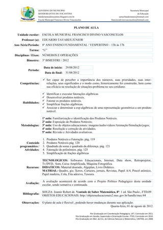 GOVERNO DO MUNICIPIO                                                                            Secretaria Municipal
                 BANDEIRANTES DO TOCANTINS                                                                               da Educação
                 bandeirantesdotocantins.blogspot.com.br                                              semecbandeirantes@hotmail.com
                 Escola Municipal Francisco Divino Vasconcelos                               franciscodivinovasconcelos@hotmail.com


                                                      PLANO DE AULA

  Unidade escolar: ESCOLA MUNICIPAL FRANCISCO DIVINO VASCONCELOS
     Professor (a): EDUARDO TAVARES JÚNIOR
Ano /Série/Período: 8º ANO ENSINO FUNDAMENTAL / VESPERTINO – 13h às 17h
          Turma: “U”
Disciplinas / Eixos: NÚMEROS E OPERAÇÕES
        Bimestre: 3º BIMESTRE / 2012

                      Data de inicio: 29/08/2012
         Período:
                       Data de final: 31/08/2012

                      Ser capaz de perceber a importância dos números, suas prioridades, suas inter-
    Competências:      relações, seus significados e o modo como, historicamente foi construído, bem como
                       sua eficácia na resolução de situações-problema no seu cotidiano.

                         Identificar e executar fatorações algébricas
                         Desenvolver produtos notáveis.
                         Fatorar os produtos notáveis.
     Habilidades:
                         Simplificar frações algébricas.
                         Associar e determinar a exp algébricas de uma representação geométrica a um produto
                          notável.

                  1ª aula: Familiarização e identificação dos Produtos Notáveis.
                  2ª aula: Exposição de Produtos Notáveis;
    Metodologias: 3ª aula: Uso de objetos educacionais: imagens/áudio/vídeos/Animação/Simulação/jogos;
                  4ª aula: Resolução e correção de atividades;
                  5ª aula: Revisão e Atividades avaliativas.

                     1.   Produtos Notáveis e Fatoração. pág. 119
       Conteúdo      2.   Produtos Notáveis pág. 120
   programático /    3.   Quadrado da soma e quadrado da diferença. pág. 121
      Atividades:    4.   Fatoração de polinômios. pág. 125
                     5.   Simplificação de frações algébricas

                  TECNOLOGICOS: Softwares Educacionais, Internet, Data show, Retroprojetor,
                  Tv/DVD, Som, Caixa Amplificada, Máquina Fotográfica.
        Recursos: DIDATICOS: Material dourado, Algeplan, Livro Didático.
                  MATRIAL: Quadro, giz, Xerox, Cartazes, jornais, Revistas, Papel A/4, Pincel atômico,
                  Papel madeira, Cola, Fita adesiva, Tesoura.

                     A avaliação acontecerá de acordo com o Projeto Político Pedagógico desta unidade
       Avaliação:
                     escolar, sendo somativa e continuada.

                     SOUZA: Joamir Robert de. Vontade de Saber Matemática, 8ª: 1 ed. São Paulo:, FTD,09
     Bibliografia:
                     OBJETOS EDUCACIONAIS: http://objetoseducacionais2.mec.gov.br/handle/mec/44

     Observações: O plano de aula é flexível , podendo haver mudanças durante sua aplicação.
                                                                         Quarta-feira, 01 de agosto de 2012.

                                                                      Pós-Graduação em Coordenação Pedagógica, UFT, Conclusão em 2011.
                                                        Pós-Graduação em Gestão, Supervisão e Orientação Escolar, FTED, Conclusão em 2010.
                                                        Pós-Graduação em Met. do Ens. de Ciências Naturais e Matemática, UNITINS, em 2008.
 