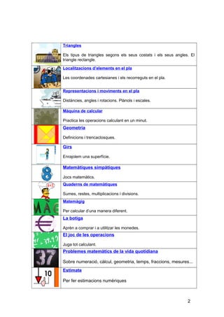 Triangles
Els tipus de triangles segons els seus costats i els seus angles. El
triangle rectangle.
Localitzacions d’elements en el pla
Les coordenades cartesianes i els recorreguts en el pla.
Representacions i moviments en el pla
Distàncies, angles i rotacions. Plànols i escales.
Màquina de calcular
Practica les operacions calculant en un minut.
Geometria
Definicions i trencaclosques.
Girs
Enrajolem una superfície.
Matemàtiques simpàtiques
Jocs matemàtics.
Quaderns de matemàtiques
Sumes, restes, multiplicacions i divisions.
Matemàgig
Per calcular d’una manera diferent.
La botiga
Aprèn a comprar i a utilitzar les monedes.
El joc de les operacions
Juga tot calculant.
Problemes matemàtics de la vida quotidiana
Sobre numeració, càlcul, geometria, temps, fraccions, mesures...
Estimate
Per fer estimacions numèriques
2
 