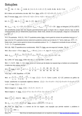 8Ano_FT3 Mais fichas de trabalho/apoio/avaliação com as respetivas soluções em http://portalmath.wordpress.com
Soluções
1.1.
33
16
; 1.2. 3− ; 1.3.
7
8
− ; 2. (B); 3. { }4, 3, 2, 1, 0, 1, 2, 3− − − − ; 4. (D); 5. (B); 6. (C); 7. (A)
8.1. A altura, em centímetros, da vela; 8.2. 9cm . Nota: (10) 12 0,3 10 12 3 9a = − × = − = .
8.3. 27 minutos. Nota: ( ) 3,9 12 0,3 3,9 0,3 8,1 27a t t t t= ⇔ − = ⇔ − = − ⇔ = .
9.1.
2
7
S
 
=  
 
; 9.2.
7
6
S
 
= − 
 
; 9.3. { }2S = ; 9.4.
11
12
S
 
= − 
 
.
10. 135 15 120canteiroA A A= − = − =△△ ou
15 5
12 120
2
canteiro TrapézioA A
+
= = × = . Nota: os triângulos [ACD] e [BCF]
são semelhantes porque têm dois ângulos geometricamente iguais (o ângulo reto e o ângulo comum), logo os lados
correspondentes vão ser diretamente proporcionais. Deste modo, através de uma proporção, chega-se à conclusão de
que 5BF = .
11.1. 38 quadrados; 11.2. (C); 11.3. 31 quadrados pretos. Nota: o termo geral do número de quadrados brancos é
2
n ,
logo como há 121 quadrados brancos neste termo podemos concluir que se trata do 11.º termo, dado que 121 11= .
Deste modo, como o termo geral do número de quadrados pretos é 3 2n − , chegamos à conclusão de que vai haver
3 11 2 31× − = quadrados pretos.
12.1. (B); 12.2. 23 aparelhos de ar condicionado; 12.3. 5%. Nota: usa uma regra de 3 simples. 13. (A);
14.1. 19Base maior cm= . Nota: ( )50 ... 4TrapézioP x= ⇔ ⇔ = , logo 4 4 3 19B cm= × + = .
14.2. ( ) 24 3 2 5 6 8
2 2 3 4 2 6 8
2 2 2
Trapézio
B b x x x
A h x x x x x x
+ + + + +
= × = × = × = + × = +
15.
7
3,096 10× letras. Nota:
7
4300 60 60 2 30 960 000 3,096 10× × × = = × .
16.1. 14,53x = ; 16.2. 14,5x =ɶ . Nota: temos um número par de idades nos rapazes logo a mediana vai corresponder
à média dos dois valores centrais.
17.1.
21
80
. Nota:
5 3 5 7 3 35 80 24 35 21
1 0,3 0,7 1 1
8 10 8 10 10 80 80 80 80 80
− − × = − − × = − − = − − = .
17.2. Jogo → 60€; Sapatilhas → 87,50€.
18.1.
( )
2 1
2 1
4 8 12
3
3 1 4
y y
m
x x
− − − −
= = = = −
− − −
, logo ( ) 3f x x b= − + . Como o ponto ( )1,8A − pertence ao gráfico da
função, substituindo na expressão algébrica obtemos: ( ) ( )3 8 3 1 8 3 8 3f x x b b b b= − + ⇔ = − × − + ⇔ = + ⇔ − =
5b⇔ = , logo ( ) 3 5f x x= − + .
18.2. A imagem é 1− . Nota: ( )2 3 2 5 6 5 1f = − × + = − + = −
18.3. O objeto é 4− . Nota: ( ) 17 3 5 17 3 12 4f x x x x= ⇔ − + = ⇔ − = ⇔ = −
18.4.
5
,0
3
C
 
 
 
; ( )0,5D . 18.5.
5
5
25 25 1 253 2
2 2 3 3 2 6
b h
A
×
×
= = = ÷ = × =△
19.
2 2
7,5 56,25faceA A cm= = =□ . Nota: 3
421,875 7,5aresta cm l= = = □
20. 3000 km. Nota: seja x o número de km da viagem, uma equação que permite resolver o problema é
3
500
3 5 10
x x x
x+ + + = .
http://portalmath.wordpress.com
http://portalmath.wordpress.com
http://portalmath.wordpress.com
 