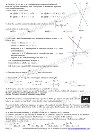 8Ano_FT4 Mais fichas de trabalho/apoio/avaliação com as respetivas soluções em http://portalmath.wordpress.com
10. Considera as funções g e h representada no referencial da Figura 2.
Qual das seguintes alternativas pode corresponder às expressões algébricas
das funções representadas?
Assinala a letra da opção correta.
(A) ( ) 3 5g x x= − e ( ) 2h x x= − (B) ( ) 3 5g x x= − + e ( ) 2h x x=
(C) ( ) 3 5g x x= + e ( ) 2h x x= − (D) ( ) 3 5g x x= − e ( ) 2 3h x x= − +
11. Qual dos seguintes pares ordenados ( ),x y é solução do sistema:
3
5
2 1
3
x y
y
x
− =

+
− =
?
Assinala a letra da opção correta.
(A) ( )3,0 (B) ( )2,1− (C) ( )1, 2− (D) ( )1, 4− −
12. Na Figura 3, estão representadas, num referencial cartesiano, as retas r e s .
Sabe-se que:
• a reta r é definida por 5y x= − + ;
• a reta s é definida por 3 3y x= − ;
• os pontos B e D são os pontos de interseção das retas r e s com o
eixo das abcissas;
• os pontos A e C são os pontos de interseção das retas r e s com o
eixo das ordenadas;
• o ponto E é o ponto de interseção das retas r e s .
12.1. Determina as coordenadas do ponto E .
Apresenta todos os cálculos que efetuares.
12.2. Determina a área de [ABC]. Mostra como chegaste à tua resposta.
13. Resolve o seguinte sistema
2 4
8
x y
x y
+ = −

− = −
pelo método gráfico.
14. Resolve cada um dos seguintes sistemas pelo método de substituição.
14.1.
2 1
3 1
x y
y x
− = −

− = −
14.2.
2 3 10
4 1
x y
x y
+ =

− = −
14.3.
3 9
11
2 4
y x
y
x





− =
− = −
14.4.
( )
1
2 3
2 2 3 5
x y
x y x





− =
− + = −
15. A Neuza foi a casa dos seus avós maternos, no passado fim de semana.
Ao passar pela capoeira reparou que apenas havia galinhas e coelhos. Contou, no total, 20 cabeças e 56 patas.
Quantas galinhas e quantos coelhos estavam na capoeira?
Resolve o problema através de um sistema de equações.
16. O Sr. Dias levantou, numa caixa multibanco, a quantia de 300€, que recebeu em notas de 5 e de 20€.
Sabe-se que recebeu um total de 27 notas. Quantas notas recebeu de cada tipo?
17. A família da Aurora foi tomar o pequeno-almoço ao café no sábado passado. Gastaram 9,10 euros em cinco galões
e em quatro torradas. Cada torrada custou o dobro de cada galão. Quanto custou cada galão e quanto custou cada
torrada?
18. A Maria tem no seu mealheiro 18 euros em moedas de 20 cêntimos e de 50 cêntimos.
Ao conta-las apercebeu-se que o número de moedas de 20 cêntimos é o dobro do número de moedas de 50 cêntimos.
Considera x o número de moedas de 20 cêntimos e y o número de moedas de 50 cêntimos.
Qual dos sistemas seguintes permite determinar quantas moedas de 20 cêntimos e de 50 cêntimos tem a Maria?
Assinala a letra da opção correta.
(A)
2
20 50 18
y x
x y
= +

+ =
(B)
2
20 50 18
x y
x y
=

+ =
(C)
2
0 2 0 5 18
y x
x y
=

+ = , ,
(D)
2
0 2 0 5 18
x y
x y
=

+ = , ,
Figura 3
Figura 2
http://portalmath.wordpress.com
http://portalmath.wordpress.com
http://portalmath.wordpress.com
 